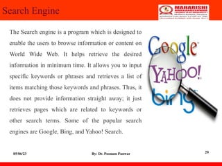 Search Engine
The Search engine is a program which is designed to
enable the users to browse information or content on
World Wide Web. It helps retrieve the desired
information in minimum time. It allows you to input
specific keywords or phrases and retrieves a list of
items matching those keywords and phrases. Thus, it
does not provide information straight away; it just
retrieves pages which are related to keywords or
other search terms. Some of the popular search
engines are Google, Bing, and Yahoo! Search.
05/06/23 By: Dr. Poonam Panwar 29
 