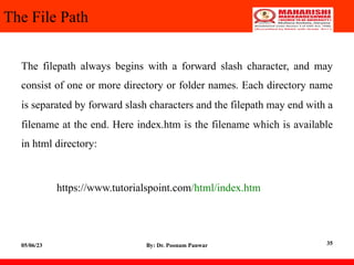The File Path
The filepath always begins with a forward slash character, and may
consist of one or more directory or folder names. Each directory name
is separated by forward slash characters and the filepath may end with a
filename at the end. Here index.htm is the filename which is available
in html directory:
https://www.tutorialspoint.com/html/index.htm
05/06/23 By: Dr. Poonam Panwar 35
 