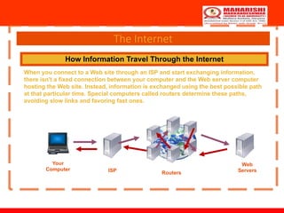 The Internet
How Information Travel Through the Internet
When you connect to a Web site through an ISP and start exchanging information,
there isn't a fixed connection between your computer and the Web server computer
hosting the Web site. Instead, information is exchanged using the best possible path
at that particular time. Special computers called routers determine these paths,
avoiding slow links and favoring fast ones.
Your
Computer ISP Routers
Web
Servers
 