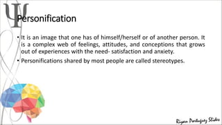 Personification
• It is an image that one has of himself/herself or of another person. It
is a complex web of feelings, attitudes, and conceptions that grows
out of experiences with the need- satisfaction and anxiety.
• Personifications shared by most people are called stereotypes.
 
