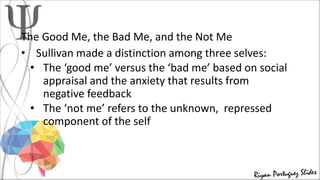 The Good Me, the Bad Me, and the Not Me
• Sullivan made a distinction among three selves:
• The ‘good me’ versus the ‘bad me’ based on social
appraisal and the anxiety that results from
negative feedback
• The ‘not me’ refers to the unknown, repressed
component of the self
 