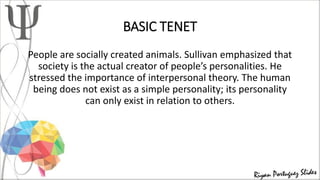 BASIC TENET
People are socially created animals. Sullivan emphasized that
society is the actual creator of people’s personalities. He
stressed the importance of interpersonal theory. The human
being does not exist as a simple personality; its personality
can only exist in relation to others.
 