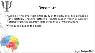 Dynamism
• Smallest unit employed in the study of the individual. It is defined as
the relatively enduring pattern of transformation which recurrently
characterizes the organism in its duration as a living organism.
• It may be equated to a habit.
 