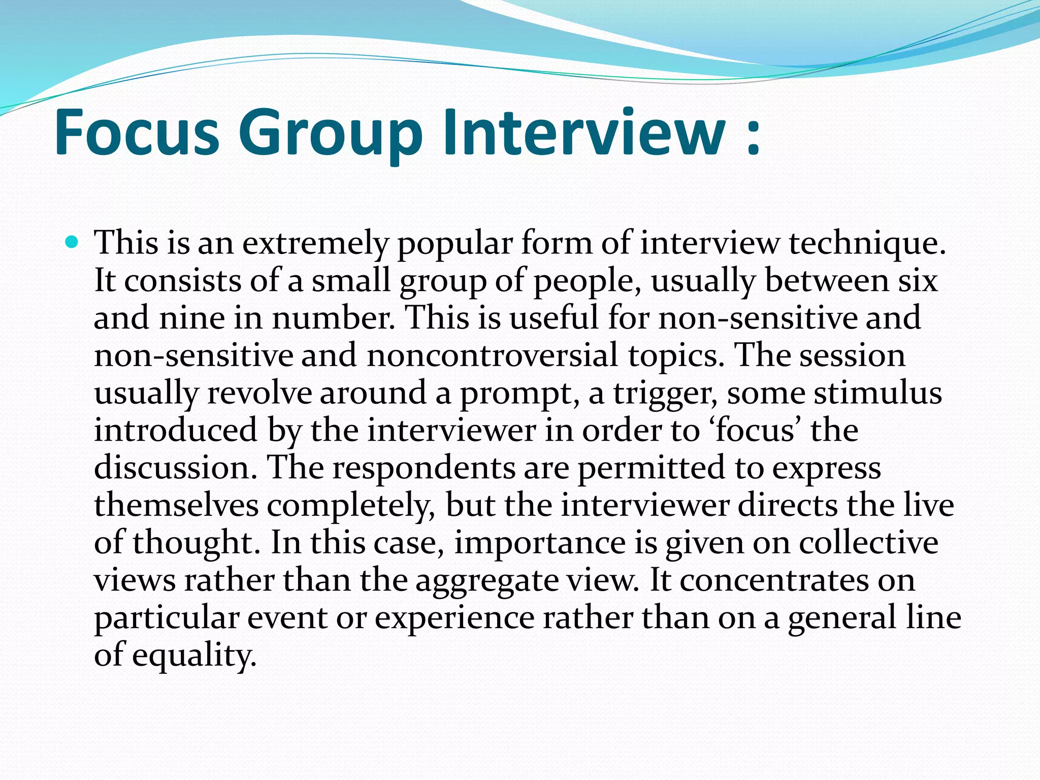 Focus Group Interview :
 This is an extremely popular form of interview technique.
It consists of a small group of people, usually between six
and nine in number. This is useful for non-sensitive and
non-sensitive and noncontroversial topics. The session
usually revolve around a prompt, a trigger, some stimulus
introduced by the interviewer in order to ‘focus’ the
discussion. The respondents are permitted to express
themselves completely, but the interviewer directs the live
of thought. In this case, importance is given on collective
views rather than the aggregate view. It concentrates on
particular event or experience rather than on a general line
of equality.
 