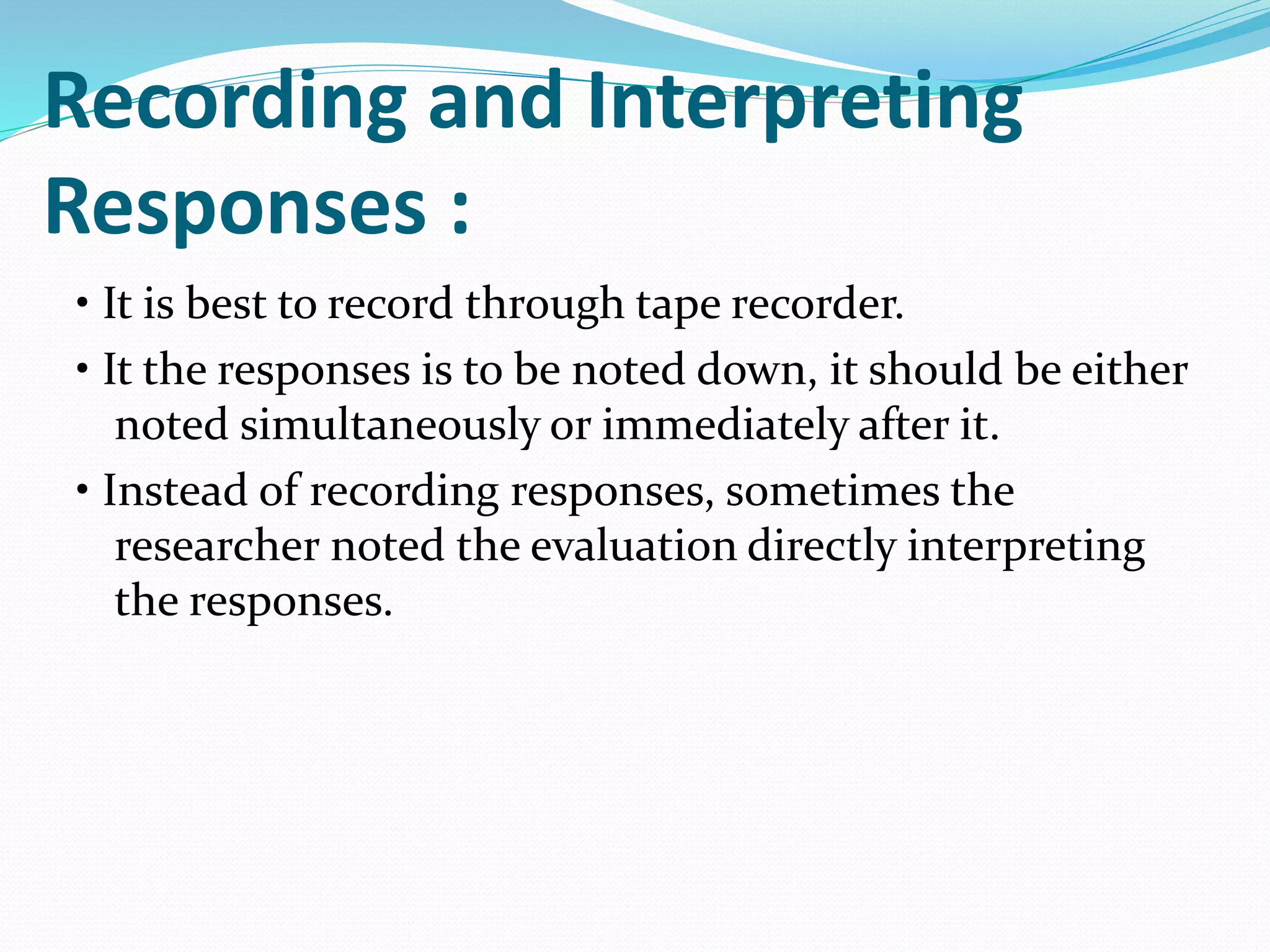 Recording and Interpreting
Responses :
• It is best to record through tape recorder.
• It the responses is to be noted down, it should be either
noted simultaneously or immediately after it.
• Instead of recording responses, sometimes the
researcher noted the evaluation directly interpreting
the responses.
 