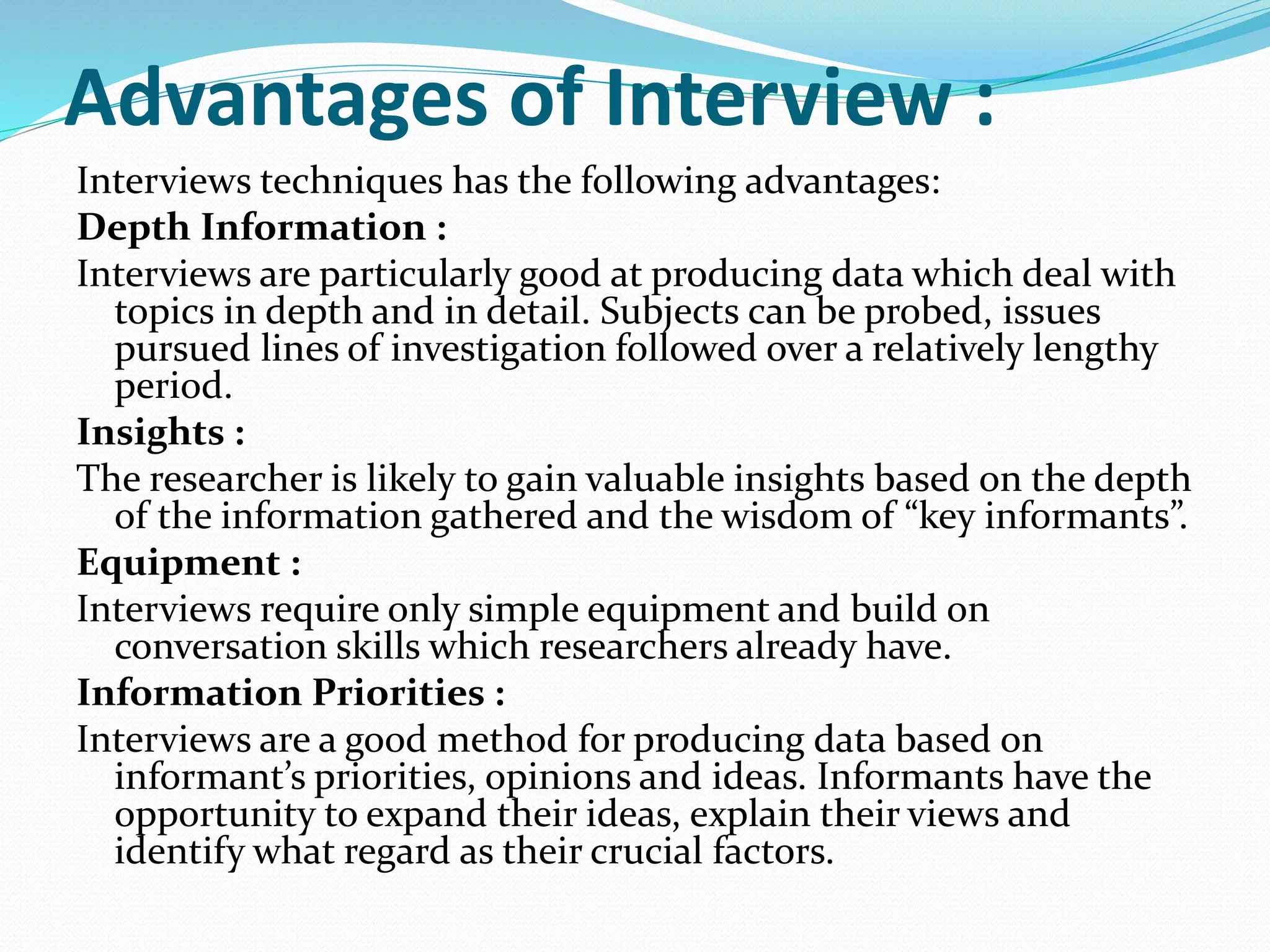Advantages of Interview :
Interviews techniques has the following advantages:
Depth Information :
Interviews are particularly good at producing data which deal with
topics in depth and in detail. Subjects can be probed, issues
pursued lines of investigation followed over a relatively lengthy
period.
Insights :
The researcher is likely to gain valuable insights based on the depth
of the information gathered and the wisdom of “key informants”.
Equipment :
Interviews require only simple equipment and build on
conversation skills which researchers already have.
Information Priorities :
Interviews are a good method for producing data based on
informant’s priorities, opinions and ideas. Informants have the
opportunity to expand their ideas, explain their views and
identify what regard as their crucial factors.
 
