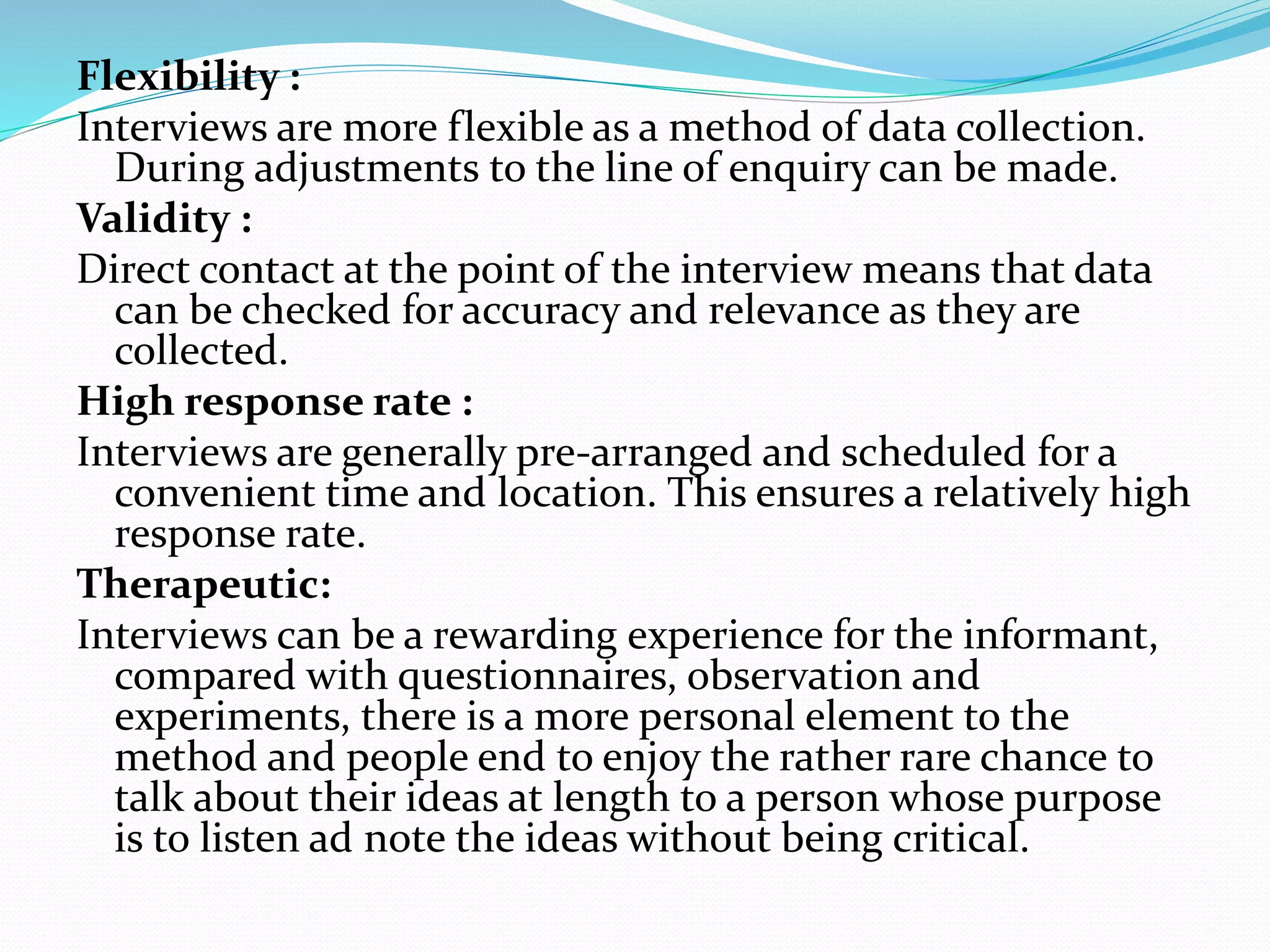 Flexibility :
Interviews are more flexible as a method of data collection.
During adjustments to the line of enquiry can be made.
Validity :
Direct contact at the point of the interview means that data
can be checked for accuracy and relevance as they are
collected.
High response rate :
Interviews are generally pre-arranged and scheduled for a
convenient time and location. This ensures a relatively high
response rate.
Therapeutic:
Interviews can be a rewarding experience for the informant,
compared with questionnaires, observation and
experiments, there is a more personal element to the
method and people end to enjoy the rather rare chance to
talk about their ideas at length to a person whose purpose
is to listen ad note the ideas without being critical.
 