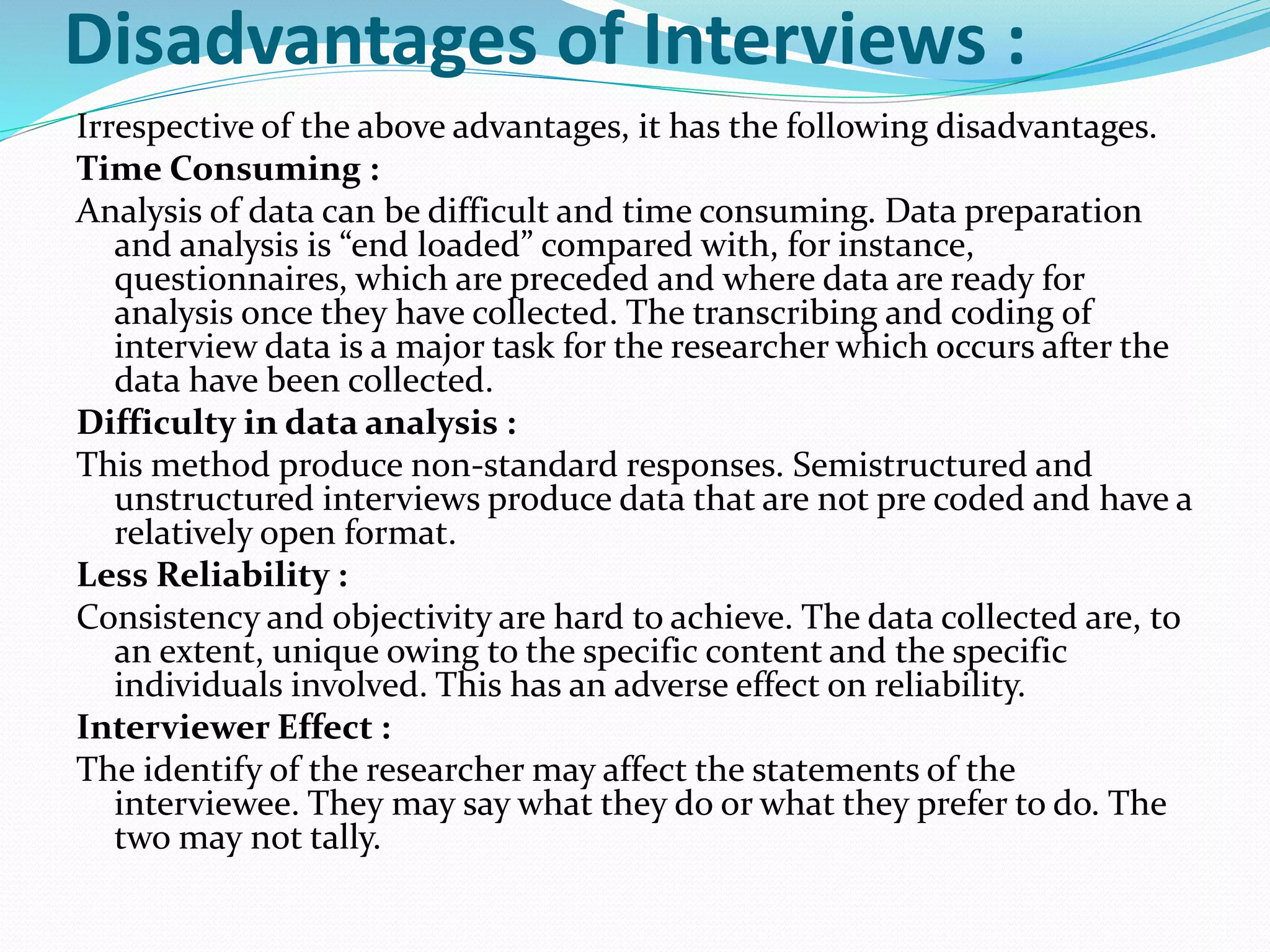 Disadvantages of Interviews :
Irrespective of the above advantages, it has the following disadvantages.
Time Consuming :
Analysis of data can be difficult and time consuming. Data preparation
and analysis is “end loaded” compared with, for instance,
questionnaires, which are preceded and where data are ready for
analysis once they have collected. The transcribing and coding of
interview data is a major task for the researcher which occurs after the
data have been collected.
Difficulty in data analysis :
This method produce non-standard responses. Semistructured and
unstructured interviews produce data that are not pre coded and have a
relatively open format.
Less Reliability :
Consistency and objectivity are hard to achieve. The data collected are, to
an extent, unique owing to the specific content and the specific
individuals involved. This has an adverse effect on reliability.
Interviewer Effect :
The identify of the researcher may affect the statements of the
interviewee. They may say what they do or what they prefer to do. The
two may not tally.
 