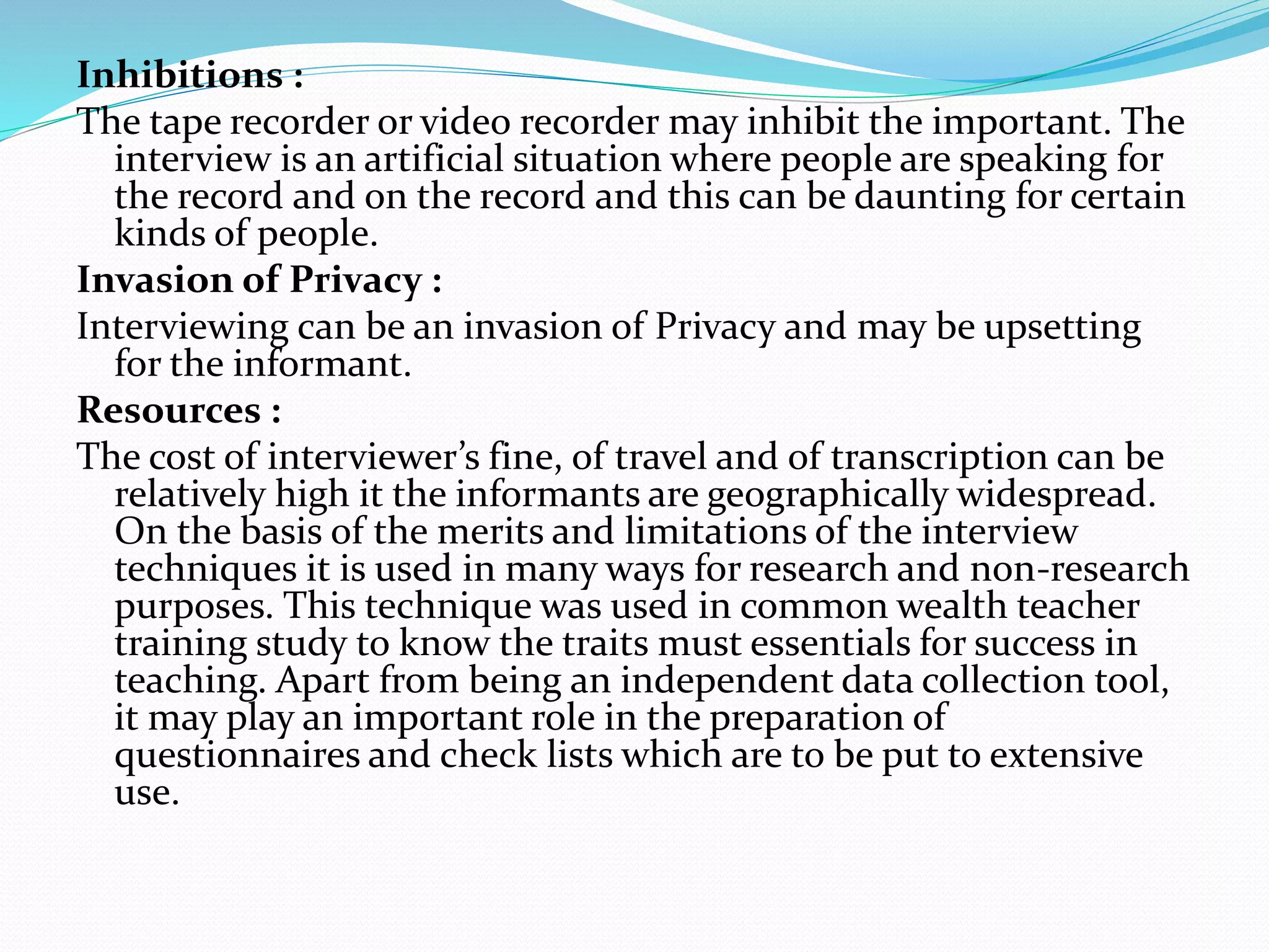 Inhibitions :
The tape recorder or video recorder may inhibit the important. The
interview is an artificial situation where people are speaking for
the record and on the record and this can be daunting for certain
kinds of people.
Invasion of Privacy :
Interviewing can be an invasion of Privacy and may be upsetting
for the informant.
Resources :
The cost of interviewer’s fine, of travel and of transcription can be
relatively high it the informants are geographically widespread.
On the basis of the merits and limitations of the interview
techniques it is used in many ways for research and non-research
purposes. This technique was used in common wealth teacher
training study to know the traits must essentials for success in
teaching. Apart from being an independent data collection tool,
it may play an important role in the preparation of
questionnaires and check lists which are to be put to extensive
use.
 