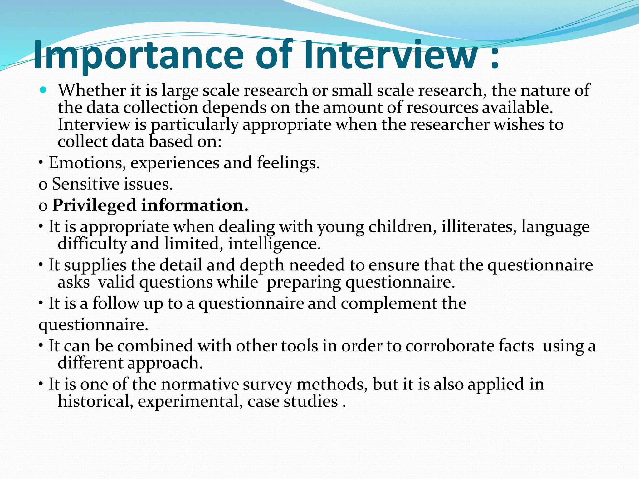 Importance of Interview :
 Whether it is large scale research or small scale research, the nature of
the data collection depends on the amount of resources available.
Interview is particularly appropriate when the researcher wishes to
collect data based on:
• Emotions, experiences and feelings.
o Sensitive issues.
o Privileged information.
• It is appropriate when dealing with young children, illiterates, language
difficulty and limited, intelligence.
• It supplies the detail and depth needed to ensure that the questionnaire
asks valid questions while preparing questionnaire.
• It is a follow up to a questionnaire and complement the
questionnaire.
• It can be combined with other tools in order to corroborate facts using a
different approach.
• It is one of the normative survey methods, but it is also applied in
historical, experimental, case studies .
 