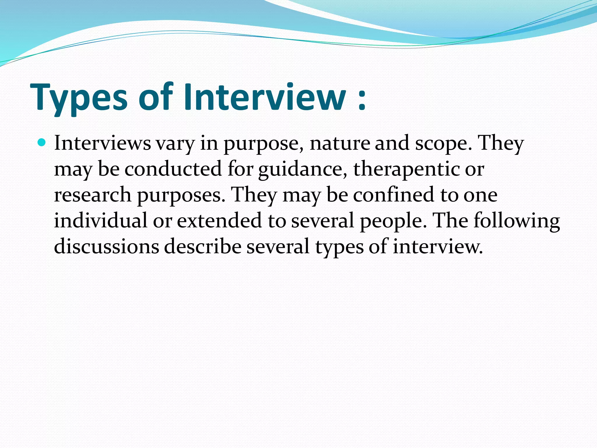 Types of Interview :
 Interviews vary in purpose, nature and scope. They
may be conducted for guidance, therapentic or
research purposes. They may be confined to one
individual or extended to several people. The following
discussions describe several types of interview.
 