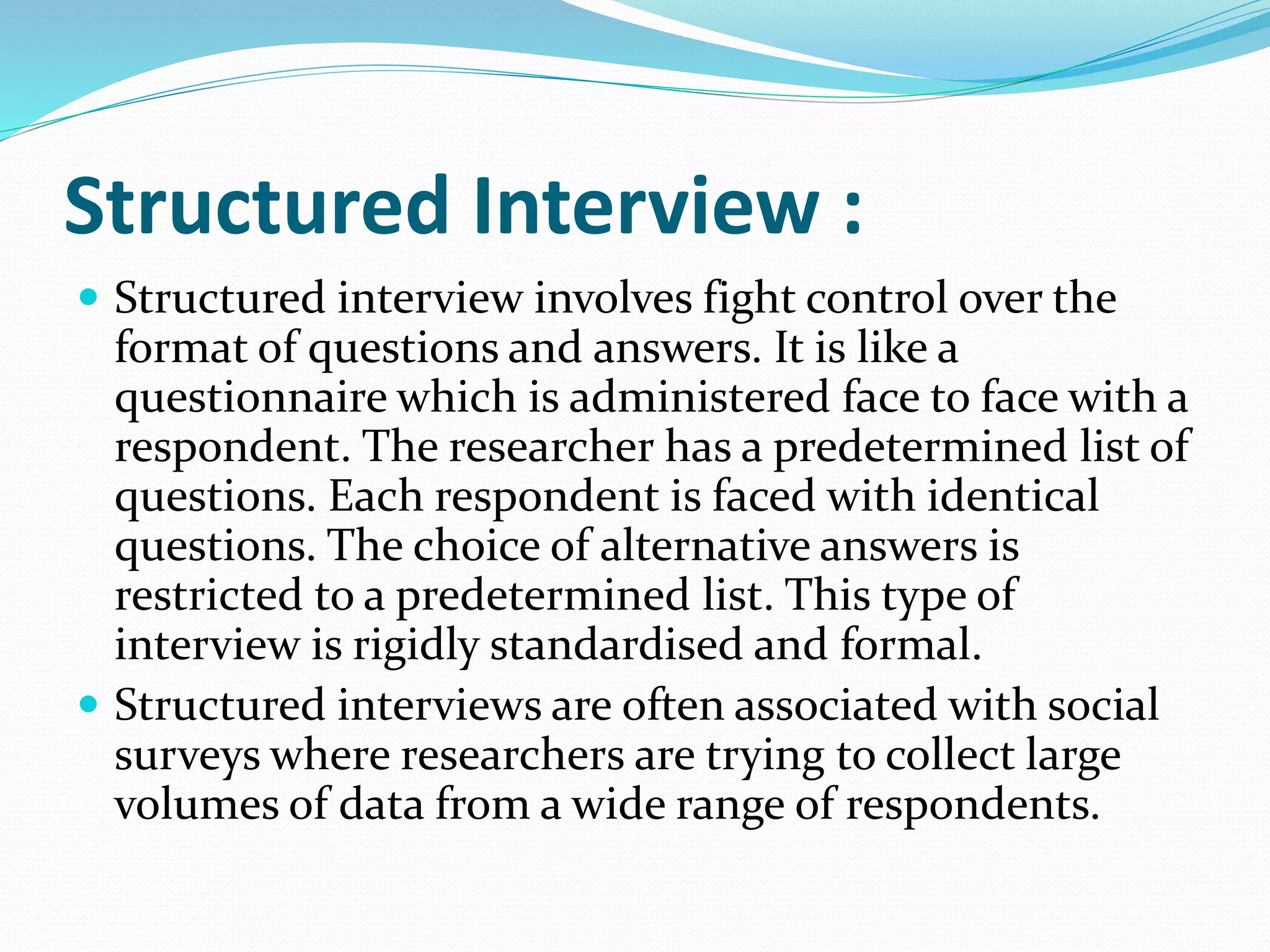 Structured Interview :
 Structured interview involves fight control over the
format of questions and answers. It is like a
questionnaire which is administered face to face with a
respondent. The researcher has a predetermined list of
questions. Each respondent is faced with identical
questions. The choice of alternative answers is
restricted to a predetermined list. This type of
interview is rigidly standardised and formal.
 Structured interviews are often associated with social
surveys where researchers are trying to collect large
volumes of data from a wide range of respondents.
 