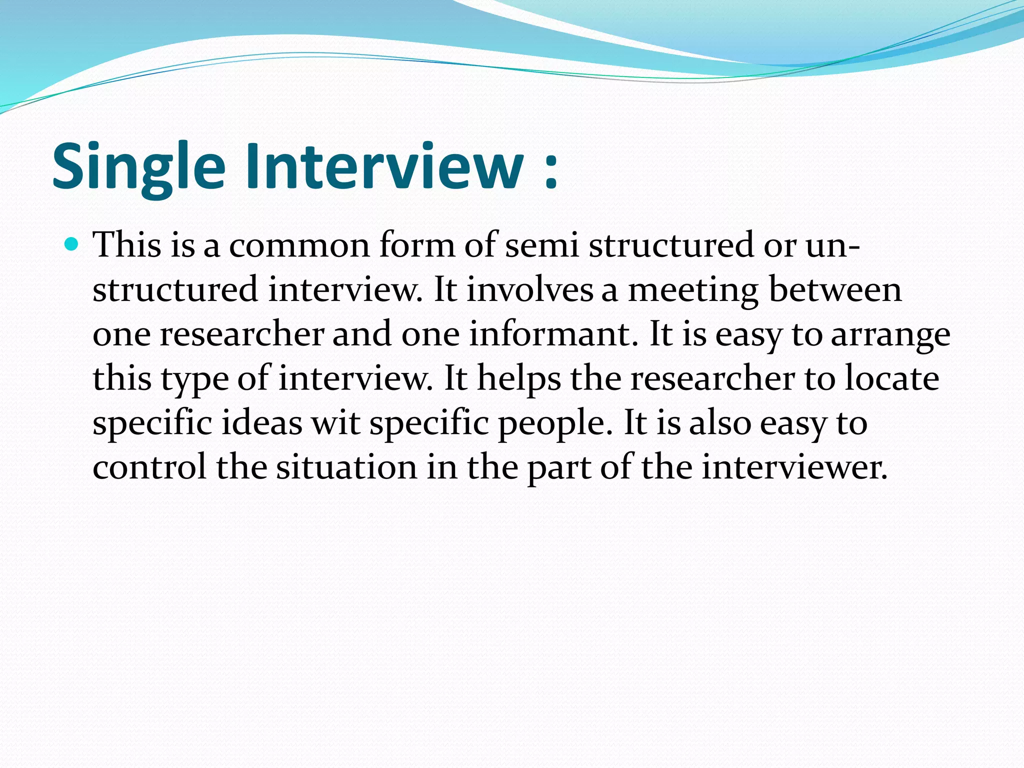 Single Interview :
 This is a common form of semi structured or un-
structured interview. It involves a meeting between
one researcher and one informant. It is easy to arrange
this type of interview. It helps the researcher to locate
specific ideas wit specific people. It is also easy to
control the situation in the part of the interviewer.
 