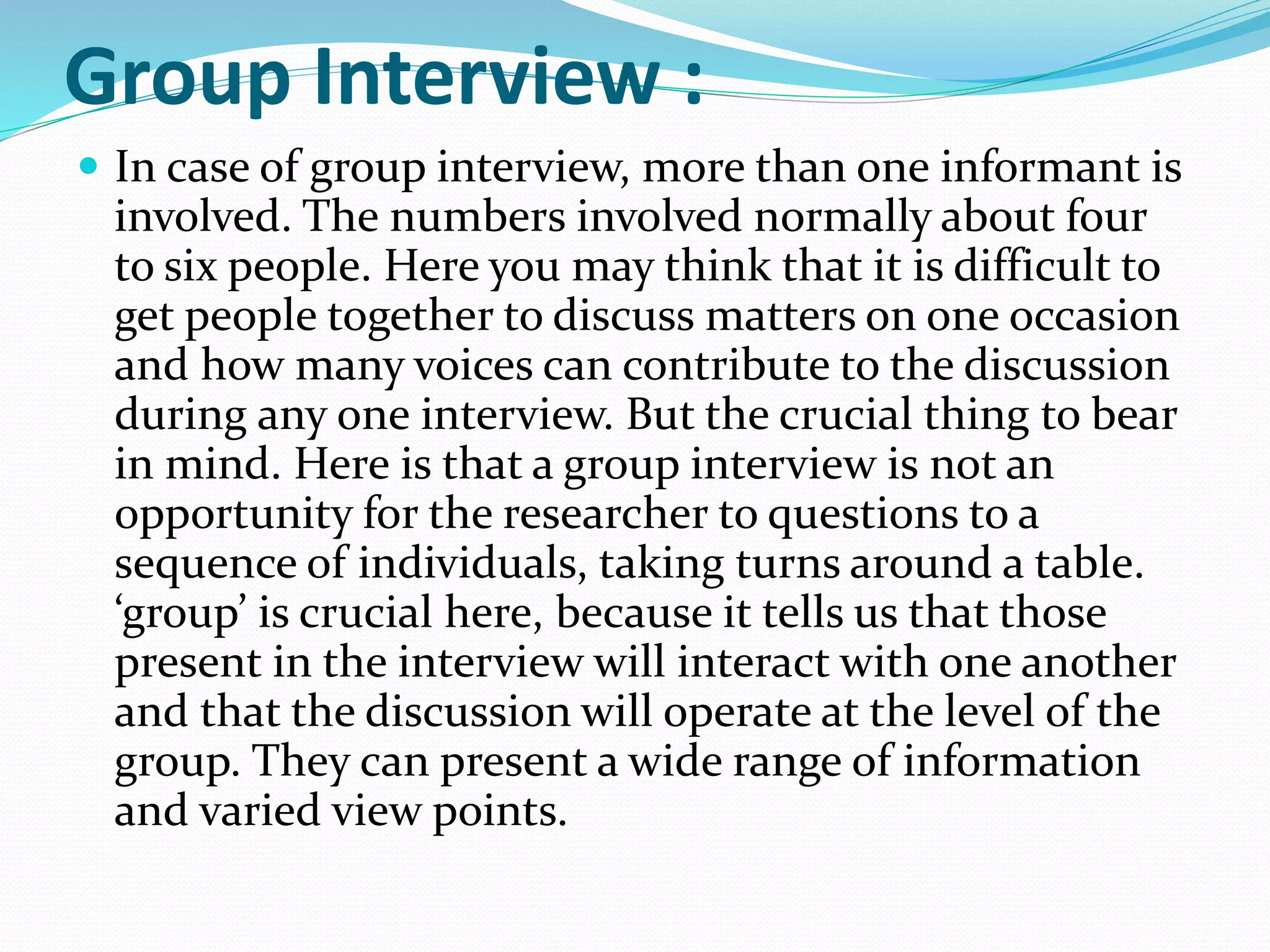 Group Interview :
 In case of group interview, more than one informant is
involved. The numbers involved normally about four
to six people. Here you may think that it is difficult to
get people together to discuss matters on one occasion
and how many voices can contribute to the discussion
during any one interview. But the crucial thing to bear
in mind. Here is that a group interview is not an
opportunity for the researcher to questions to a
sequence of individuals, taking turns around a table.
‘group’ is crucial here, because it tells us that those
present in the interview will interact with one another
and that the discussion will operate at the level of the
group. They can present a wide range of information
and varied view points.
 