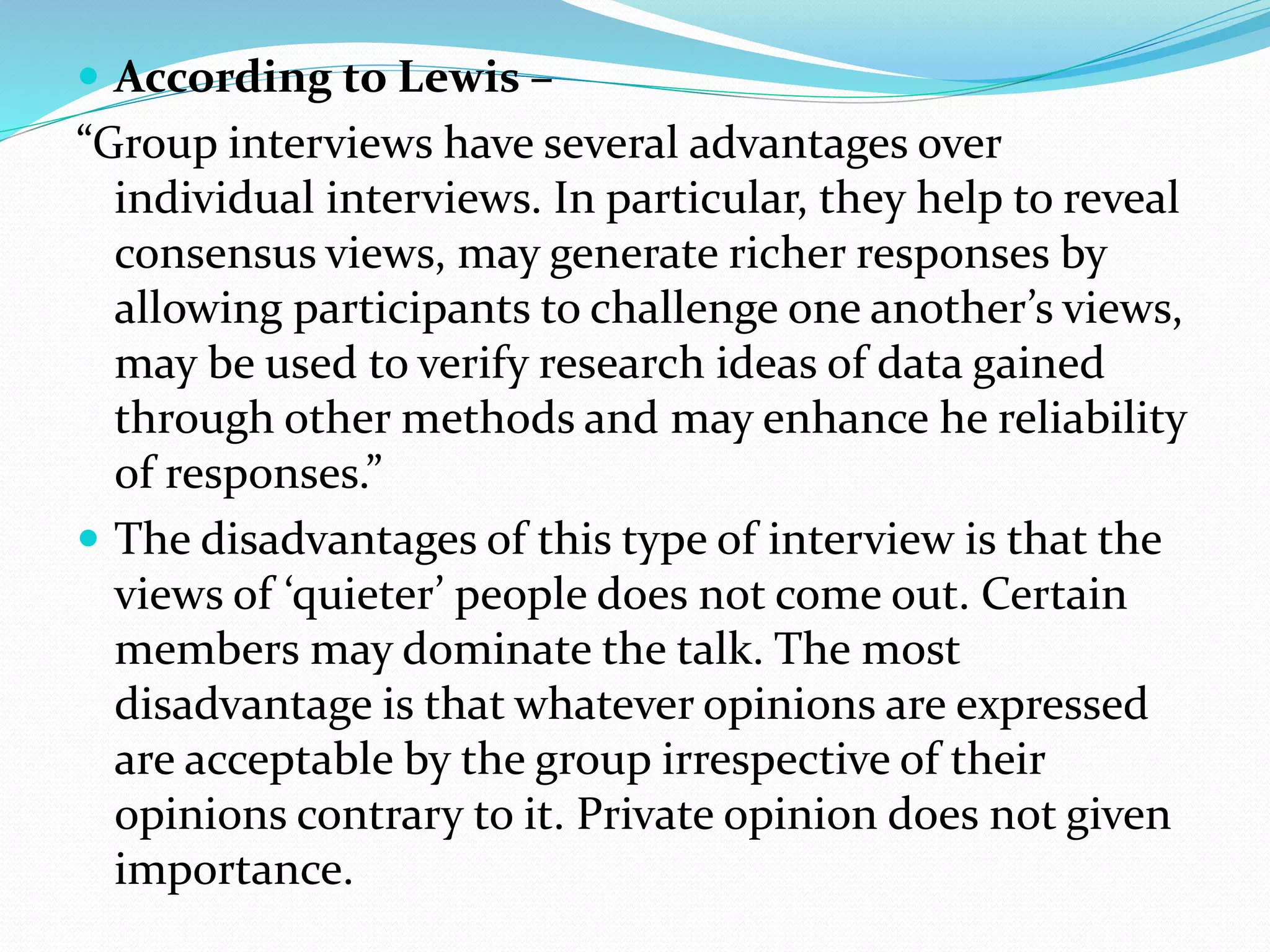  According to Lewis –
“Group interviews have several advantages over
individual interviews. In particular, they help to reveal
consensus views, may generate richer responses by
allowing participants to challenge one another’s views,
may be used to verify research ideas of data gained
through other methods and may enhance he reliability
of responses.”
 The disadvantages of this type of interview is that the
views of ‘quieter’ people does not come out. Certain
members may dominate the talk. The most
disadvantage is that whatever opinions are expressed
are acceptable by the group irrespective of their
opinions contrary to it. Private opinion does not given
importance.
 