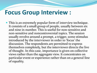 Focus Group Interview :
 This is an extremely popular form of interview technique.
It consists of a small group of people, usually between six
and nine in number. This is useful for non-sensitive and
non-sensitive and noncontroversial topics. The session
usually revolve around a prompt, a trigger, some stimulus
introduced by the interviewer in order to ‘focus’ the
discussion. The respondents are permitted to express
themselves completely, but the interviewer directs the live
of thought. In this case, importance is given on collective
views rather than the aggregate view. It concentrates on
particular event or experience rather than on a general line
of equality.
 