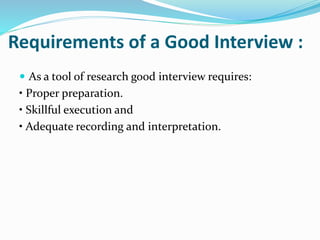 Requirements of a Good Interview :
 As a tool of research good interview requires:
• Proper preparation.
• Skillful execution and
• Adequate recording and interpretation.
 
