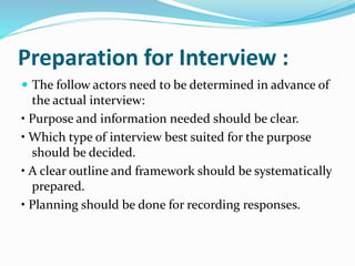 Preparation for Interview :
 The follow actors need to be determined in advance of
the actual interview:
• Purpose and information needed should be clear.
• Which type of interview best suited for the purpose
should be decided.
• A clear outline and framework should be systematically
prepared.
• Planning should be done for recording responses.
 