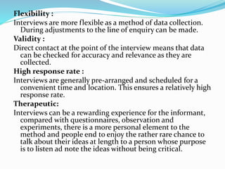 Flexibility :
Interviews are more flexible as a method of data collection.
During adjustments to the line of enquiry can be made.
Validity :
Direct contact at the point of the interview means that data
can be checked for accuracy and relevance as they are
collected.
High response rate :
Interviews are generally pre-arranged and scheduled for a
convenient time and location. This ensures a relatively high
response rate.
Therapeutic:
Interviews can be a rewarding experience for the informant,
compared with questionnaires, observation and
experiments, there is a more personal element to the
method and people end to enjoy the rather rare chance to
talk about their ideas at length to a person whose purpose
is to listen ad note the ideas without being critical.
 