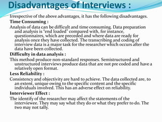 Disadvantages of Interviews :
Irrespective of the above advantages, it has the following disadvantages.
Time Consuming :
Analysis of data can be difficult and time consuming. Data preparation
and analysis is “end loaded” compared with, for instance,
questionnaires, which are preceded and where data are ready for
analysis once they have collected. The transcribing and coding of
interview data is a major task for the researcher which occurs after the
data have been collected.
Difficulty in data analysis :
This method produce non-standard responses. Semistructured and
unstructured interviews produce data that are not pre coded and have a
relatively open format.
Less Reliability :
Consistency and objectivity are hard to achieve. The data collected are, to
an extent, unique owing to the specific content and the specific
individuals involved. This has an adverse effect on reliability.
Interviewer Effect :
The identify of the researcher may affect the statements of the
interviewee. They may say what they do or what they prefer to do. The
two may not tally.
 