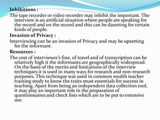 Inhibitions :
The tape recorder or video recorder may inhibit the important. The
interview is an artificial situation where people are speaking for
the record and on the record and this can be daunting for certain
kinds of people.
Invasion of Privacy :
Interviewing can be an invasion of Privacy and may be upsetting
for the informant.
Resources :
The cost of interviewer’s fine, of travel and of transcription can be
relatively high it the informants are geographically widespread.
On the basis of the merits and limitations of the interview
techniques it is used in many ways for research and non-research
purposes. This technique was used in common wealth teacher
training study to know the traits must essentials for success in
teaching. Apart from being an independent data collection tool,
it may play an important role in the preparation of
questionnaires and check lists which are to be put to extensive
use.
 