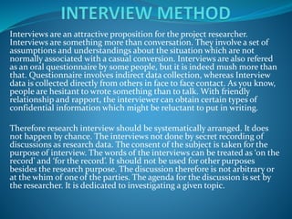 Interviews are an attractive proposition for the project researcher.
Interviews are something more than conversation. They involve a set of
assumptions and understandings about the situation which are not
normally associated with a casual conversion. Interviews are also refered
as an oral questionnaire by some people, but it is indeed mush more than
that. Questionnaire involves indirect data collection, whereas Interview
data is collected directly from others in face to face contact. As you know,
people are hesitant to wrote something than to talk. With friendly
relationship and rapport, the interviewer can obtain certain types of
confidential information which might be reluctant to put in writing.
Therefore research interview should be systematically arranged. It does
not happen by chance. The interviews not done by secret recording of
discussions as research data. The consent of the subject is taken for the
purpose of interview. The words of the interviews can be treated as ‘on the
record’ and ‘for the record’. It should not be used for other purposes
besides the research purpose. The discussion therefore is not arbitrary or
at the whim of one of the parties. The agenda for the discussion is set by
the researcher. It is dedicated to investigating a given topic.
 