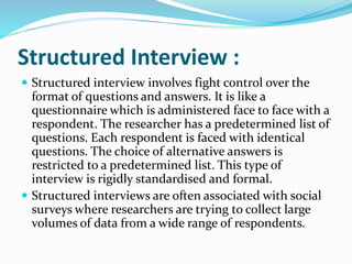Structured Interview :
 Structured interview involves fight control over the
format of questions and answers. It is like a
questionnaire which is administered face to face with a
respondent. The researcher has a predetermined list of
questions. Each respondent is faced with identical
questions. The choice of alternative answers is
restricted to a predetermined list. This type of
interview is rigidly standardised and formal.
 Structured interviews are often associated with social
surveys where researchers are trying to collect large
volumes of data from a wide range of respondents.
 