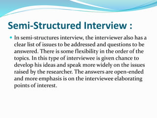 Semi-Structured Interview :
 In semi-structures interview, the interviewer also has a
clear list of issues to be addressed and questions to be
answered. There is some flexibility in the order of the
topics. In this type of interviewee is given chance to
develop his ideas and speak more widely on the issues
raised by the researcher. The answers are open-ended
and more emphasis is on the interviewee elaborating
points of interest.
 