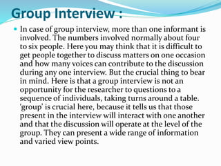 Group Interview :
 In case of group interview, more than one informant is
involved. The numbers involved normally about four
to six people. Here you may think that it is difficult to
get people together to discuss matters on one occasion
and how many voices can contribute to the discussion
during any one interview. But the crucial thing to bear
in mind. Here is that a group interview is not an
opportunity for the researcher to questions to a
sequence of individuals, taking turns around a table.
‘group’ is crucial here, because it tells us that those
present in the interview will interact with one another
and that the discussion will operate at the level of the
group. They can present a wide range of information
and varied view points.
 