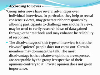  According to Lewis –
“Group interviews have several advantages over
individual interviews. In particular, they help to reveal
consensus views, may generate richer responses by
allowing participants to challenge one another’s views,
may be used to verify research ideas of data gained
through other methods and may enhance he reliability
of responses.”
 The disadvantages of this type of interview is that the
views of ‘quieter’ people does not come out. Certain
members may dominate the talk. The most
disadvantage is that whatever opinions are expressed
are acceptable by the group irrespective of their
opinions contrary to it. Private opinion does not given
importance.
 