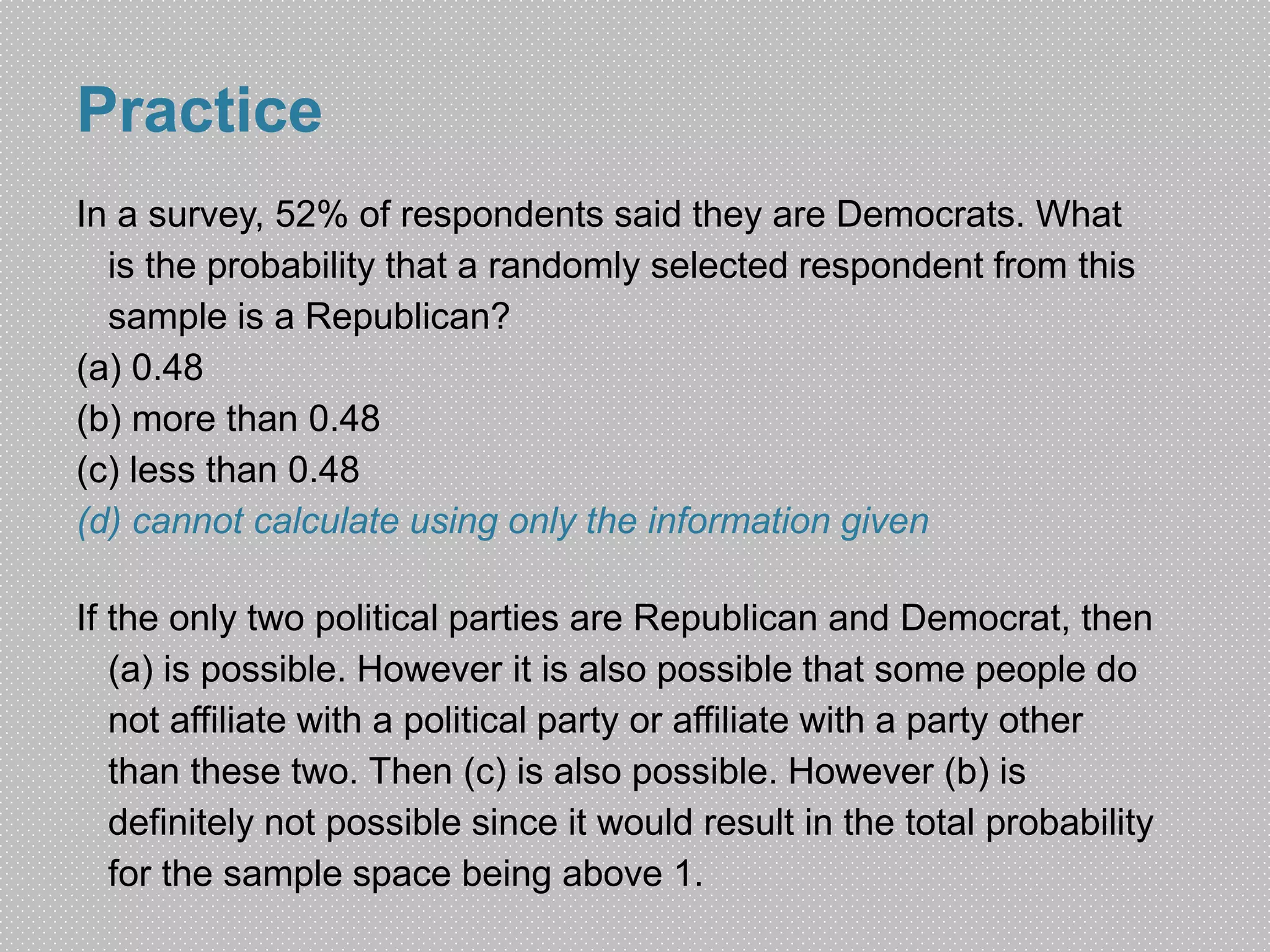 Practice 
In a survey, 52% of respondents said they are Democrats. What 
is the probability that a randomly selected respondent from this 
sample is a Republican? 
(a) 0.48 
(b) more than 0.48 
(c) less than 0.48 
(d) cannot calculate using only the information given 
If the only two political parties are Republican and Democrat, then 
(a) is possible. However it is also possible that some people do 
not affiliate with a political party or affiliate with a party other 
than these two. Then (c) is also possible. However (b) is 
definitely not possible since it would result in the total probability 
for the sample space being above 1. 
 