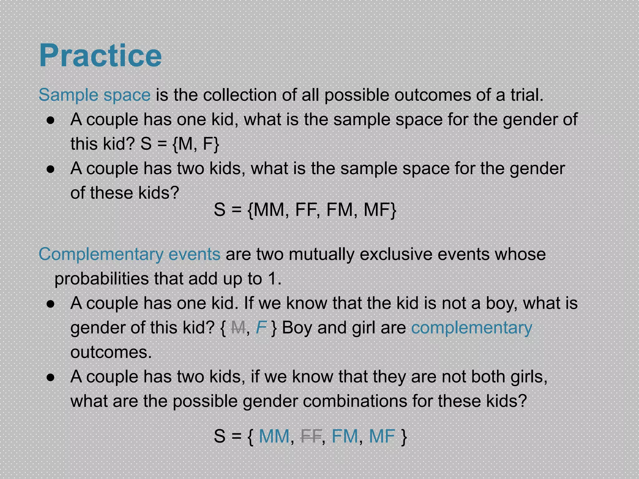 Practice 
Sample space is the collection of all possible outcomes of a trial. 
● A couple has one kid, what is the sample space for the gender of 
this kid? S = {M, F} 
● A couple has two kids, what is the sample space for the gender 
of these kids? 
S = {MM, FF, FM, MF} 
Complementary events are two mutually exclusive events whose 
probabilities that add up to 1. 
● A couple has one kid. If we know that the kid is not a boy, what is 
gender of this kid? { M, F } Boy and girl are complementary 
outcomes. 
● A couple has two kids, if we know that they are not both girls, 
what are the possible gender combinations for these kids? 
S = { MM, FF, FM, MF } 
 