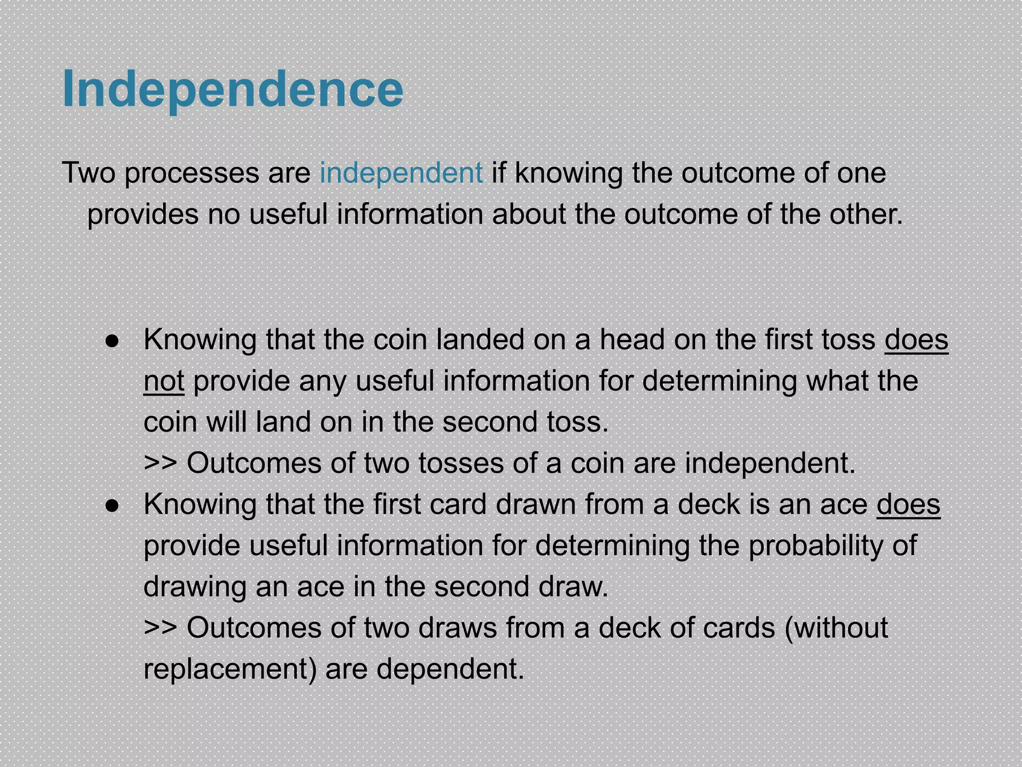Independence 
Two processes are independent if knowing the outcome of one 
provides no useful information about the outcome of the other. 
● Knowing that the coin landed on a head on the first toss does 
not provide any useful information for determining what the 
coin will land on in the second toss. 
>> Outcomes of two tosses of a coin are independent. 
● Knowing that the first card drawn from a deck is an ace does 
provide useful information for determining the probability of 
drawing an ace in the second draw. 
>> Outcomes of two draws from a deck of cards (without 
replacement) are dependent. 
 