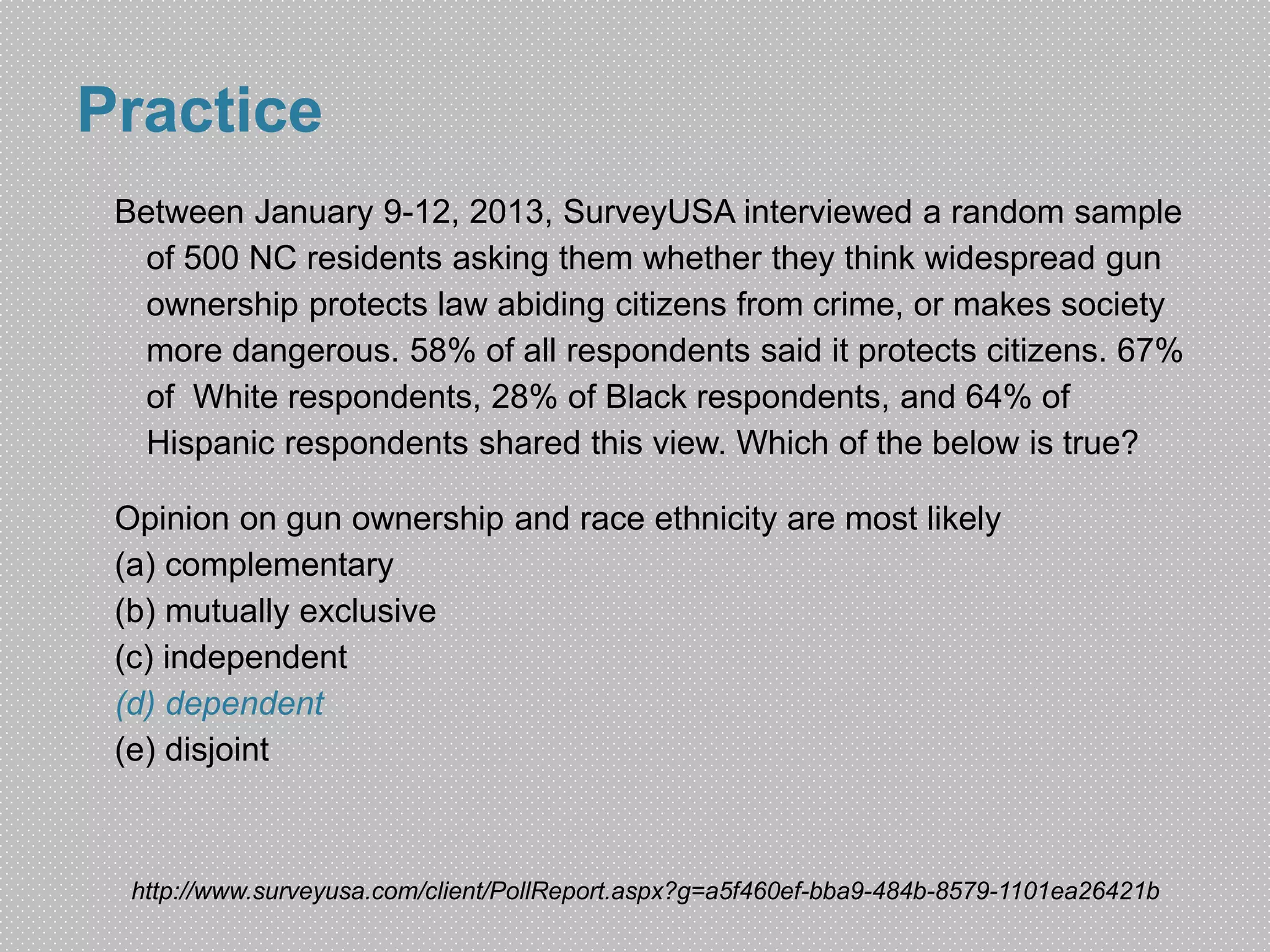 Practice 
Between January 9-12, 2013, SurveyUSA interviewed a random sample 
of 500 NC residents asking them whether they think widespread gun 
ownership protects law abiding citizens from crime, or makes society 
more dangerous. 58% of all respondents said it protects citizens. 67% 
of White respondents, 28% of Black respondents, and 64% of 
Hispanic respondents shared this view. Which of the below is true? 
Opinion on gun ownership and race ethnicity are most likely 
(a) complementary 
(b) mutually exclusive 
(c) independent 
(d) dependent 
(e) disjoint 
http://www.surveyusa.com/client/PollReport.aspx?g=a5f460ef-bba9-484b-8579-1101ea26421b 
 