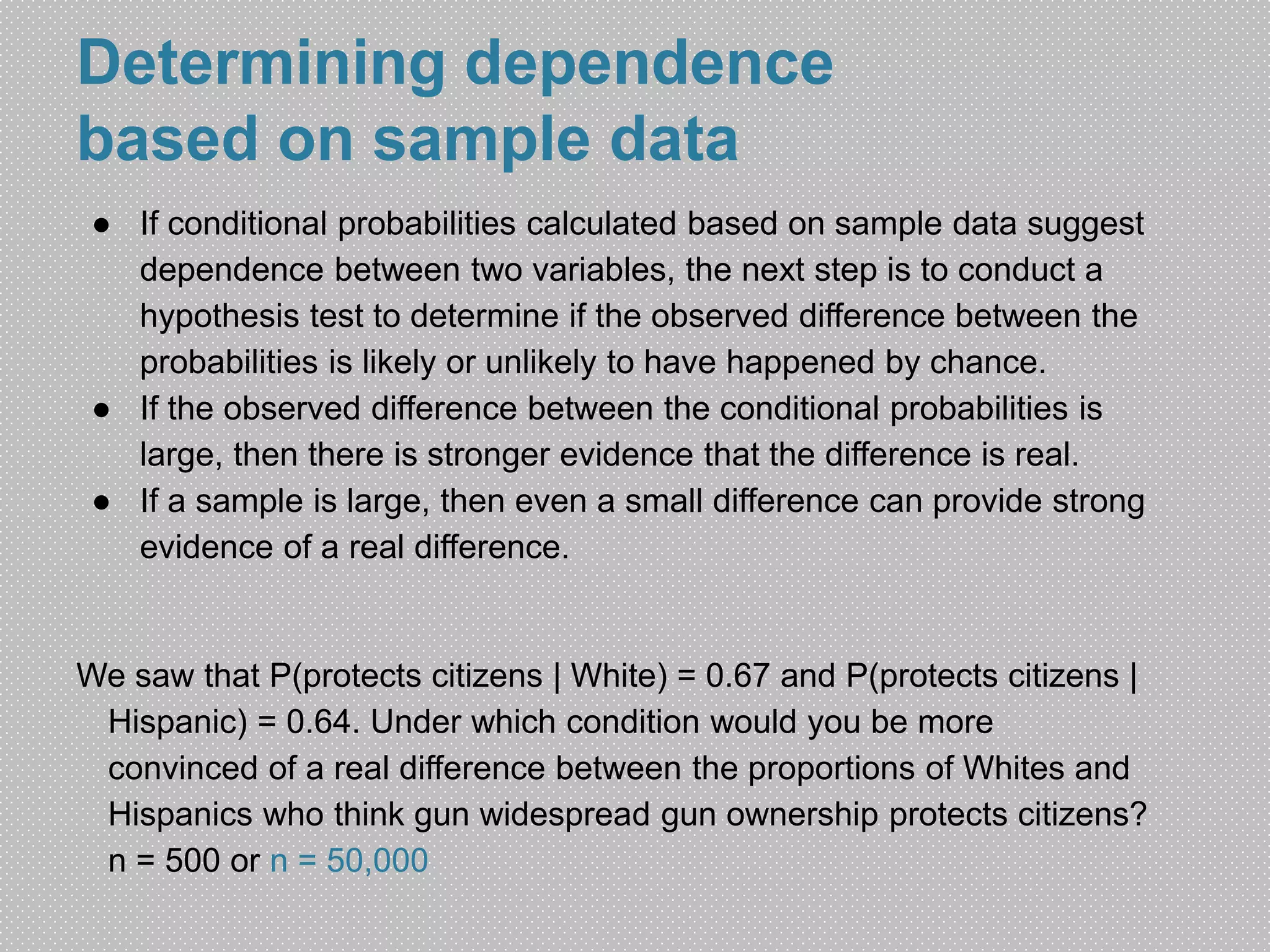 Determining dependence 
based on sample data 
● If conditional probabilities calculated based on sample data suggest 
dependence between two variables, the next step is to conduct a 
hypothesis test to determine if the observed difference between the 
probabilities is likely or unlikely to have happened by chance. 
● If the observed difference between the conditional probabilities is 
large, then there is stronger evidence that the difference is real. 
● If a sample is large, then even a small difference can provide strong 
evidence of a real difference. 
We saw that P(protects citizens | White) = 0.67 and P(protects citizens | 
Hispanic) = 0.64. Under which condition would you be more 
convinced of a real difference between the proportions of Whites and 
Hispanics who think gun widespread gun ownership protects citizens? 
n = 500 or n = 50,000 
 