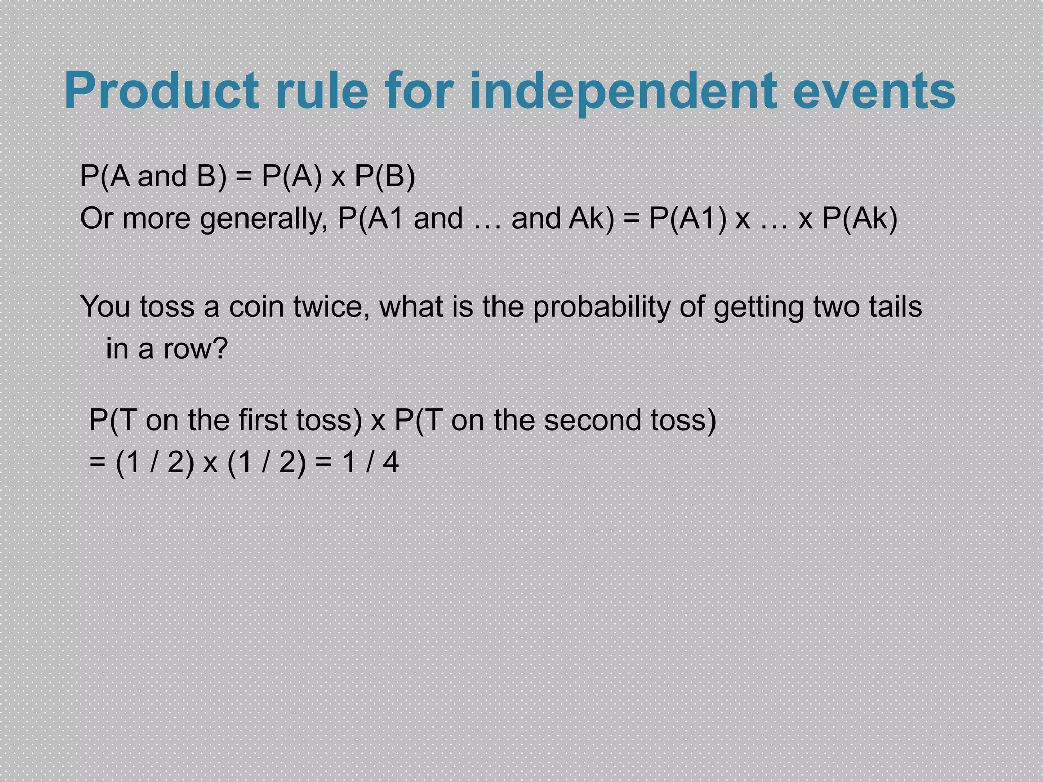 Product rule for independent events 
P(A and B) = P(A) x P(B) 
Or more generally, P(A1 and … and Ak) = P(A1) x … x P(Ak) 
You toss a coin twice, what is the probability of getting two tails 
in a row? 
P(T on the first toss) x P(T on the second toss) 
= (1 / 2) x (1 / 2) = 1 / 4 
 
