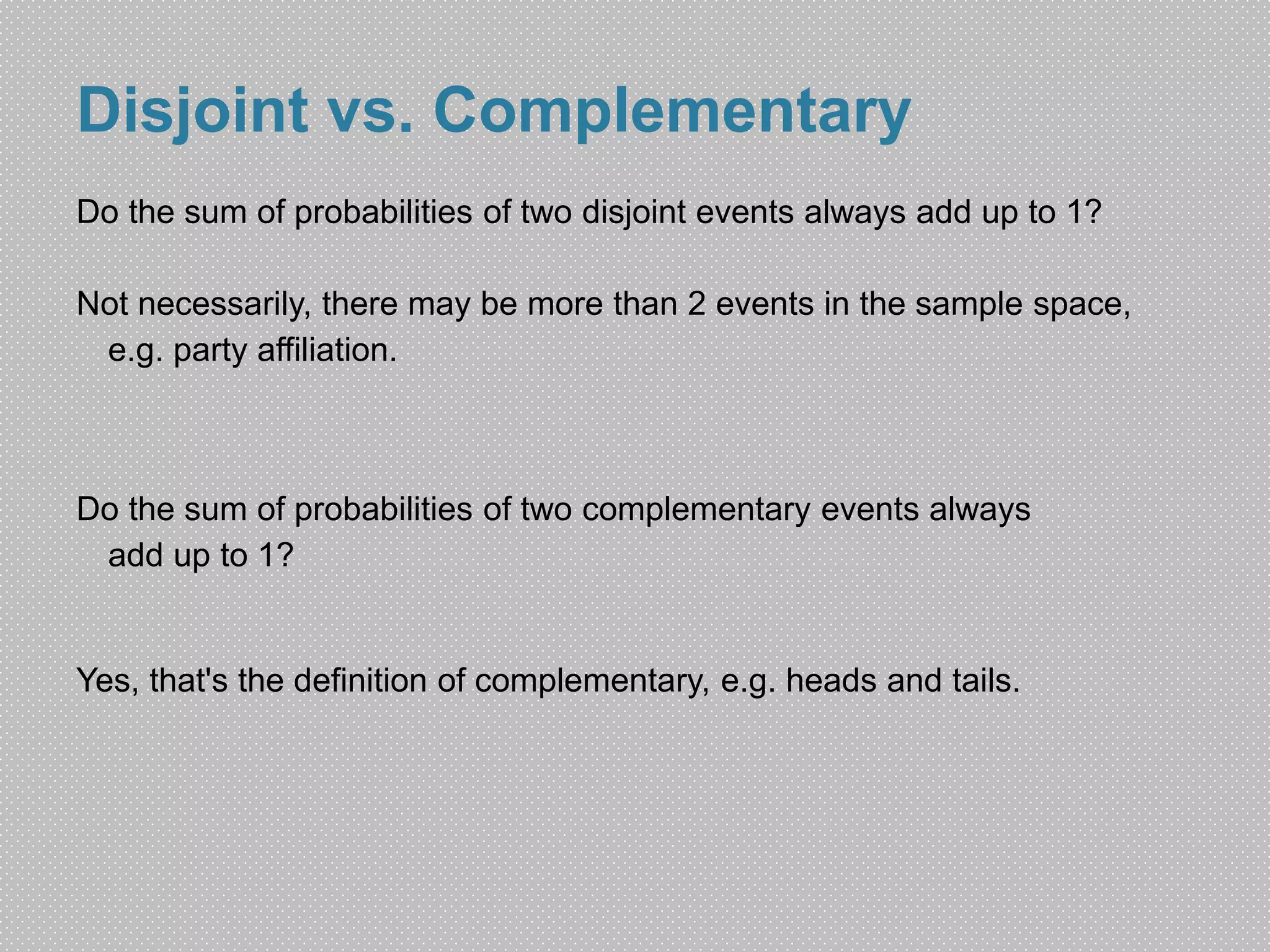 Disjoint vs. Complementary 
Do the sum of probabilities of two disjoint events always add up to 1? 
Not necessarily, there may be more than 2 events in the sample space, 
e.g. party affiliation. 
Do the sum of probabilities of two complementary events always 
add up to 1? 
Yes, that's the definition of complementary, e.g. heads and tails. 
 