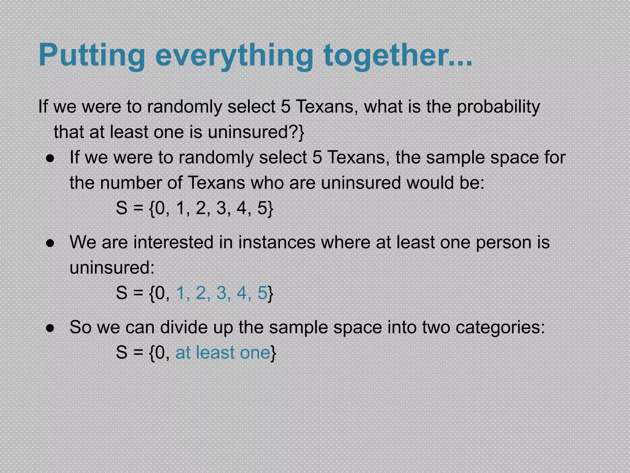 Putting everything together... 
If we were to randomly select 5 Texans, what is the probability 
that at least one is uninsured?} 
● If we were to randomly select 5 Texans, the sample space for 
the number of Texans who are uninsured would be: 
S = {0, 1, 2, 3, 4, 5} 
● We are interested in instances where at least one person is 
uninsured: 
S = {0, 1, 2, 3, 4, 5} 
● So we can divide up the sample space into two categories: 
S = {0, at least one} 
 