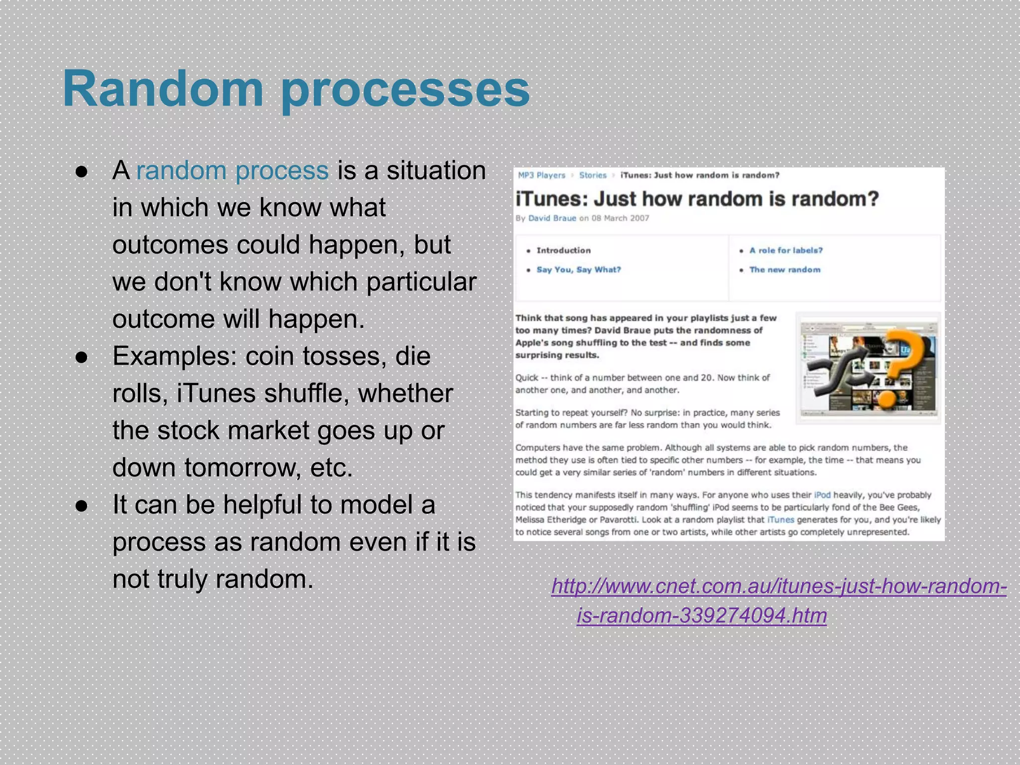 Random processes 
● A random process is a situation 
in which we know what 
outcomes could happen, but 
we don't know which particular 
outcome will happen. 
● Examples: coin tosses, die 
rolls, iTunes shuffle, whether 
the stock market goes up or 
down tomorrow, etc. 
● It can be helpful to model a 
process as random even if it is 
not truly random. http://www.cnet.com.au/itunes-just-how-random-is- 
random-339274094.htm 
 