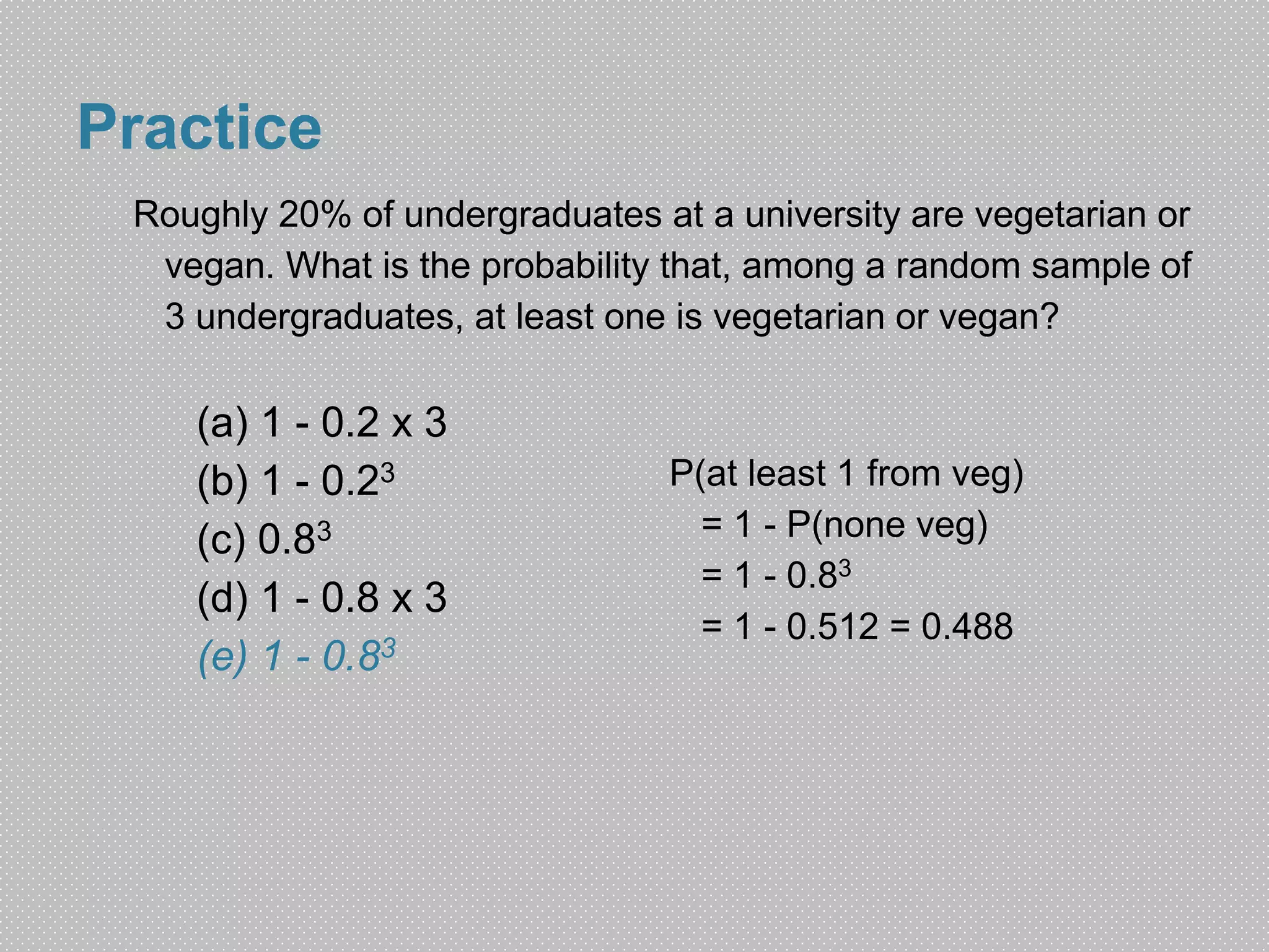Practice 
Roughly 20% of undergraduates at a university are vegetarian or 
vegan. What is the probability that, among a random sample of 
3 undergraduates, at least one is vegetarian or vegan? 
P(at least 1 from veg) 
= 1 - P(none veg) 
= 1 - 0.83 
= 1 - 0.512 = 0.488 
(a) 1 - 0.2 x 3 
(b) 1 - 0.23 
(c) 0.83 
(d) 1 - 0.8 x 3 
(e) 1 - 0.83 
 