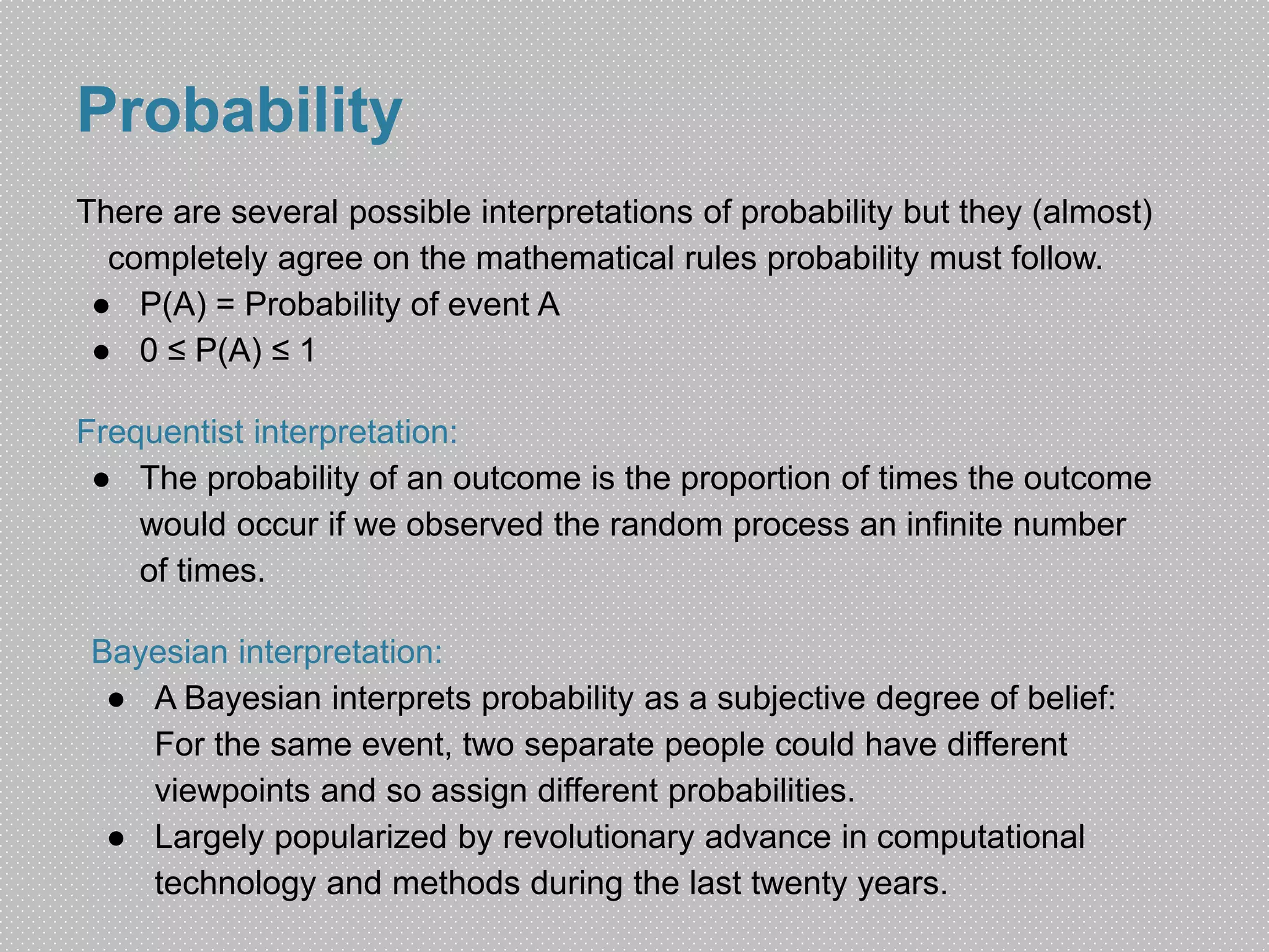 Probability 
There are several possible interpretations of probability but they (almost) 
completely agree on the mathematical rules probability must follow. 
● P(A) = Probability of event A 
● 0 ≤ P(A) ≤ 1 
Frequentist interpretation: 
● The probability of an outcome is the proportion of times the outcome 
would occur if we observed the random process an infinite number 
of times. 
Bayesian interpretation: 
● A Bayesian interprets probability as a subjective degree of belief: 
For the same event, two separate people could have different 
viewpoints and so assign different probabilities. 
● Largely popularized by revolutionary advance in computational 
technology and methods during the last twenty years. 
 