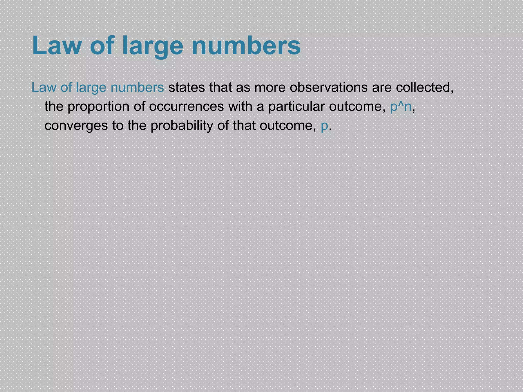 Law of large numbers 
Law of large numbers states that as more observations are collected, 
the proportion of occurrences with a particular outcome, p^n, 
converges to the probability of that outcome, p. 
 