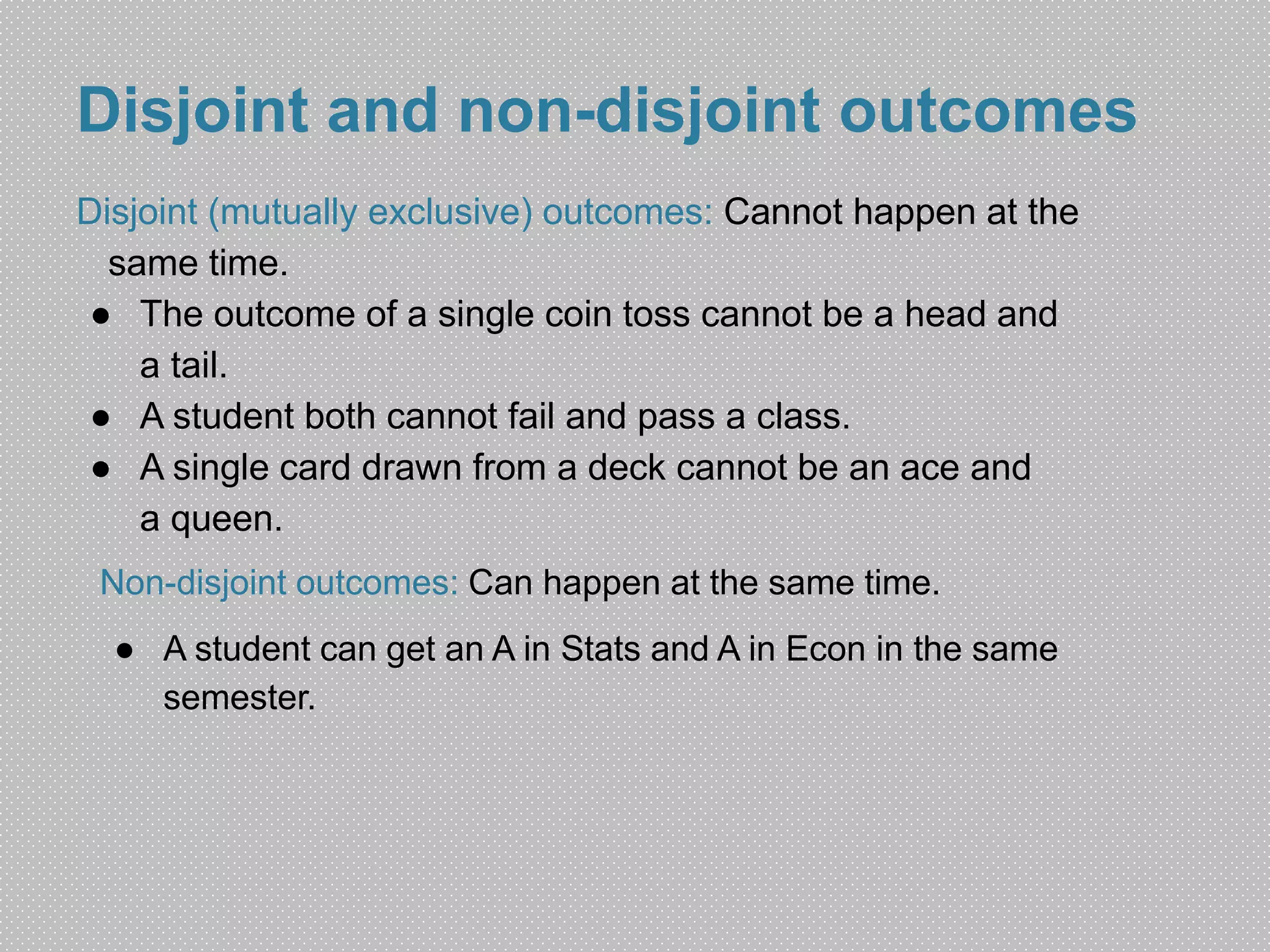 Disjoint and non-disjoint outcomes 
Disjoint (mutually exclusive) outcomes: Cannot happen at the 
same time. 
● The outcome of a single coin toss cannot be a head and 
a tail. 
● A student both cannot fail and pass a class. 
● A single card drawn from a deck cannot be an ace and 
a queen. 
Non-disjoint outcomes: Can happen at the same time. 
● A student can get an A in Stats and A in Econ in the same 
semester. 
 