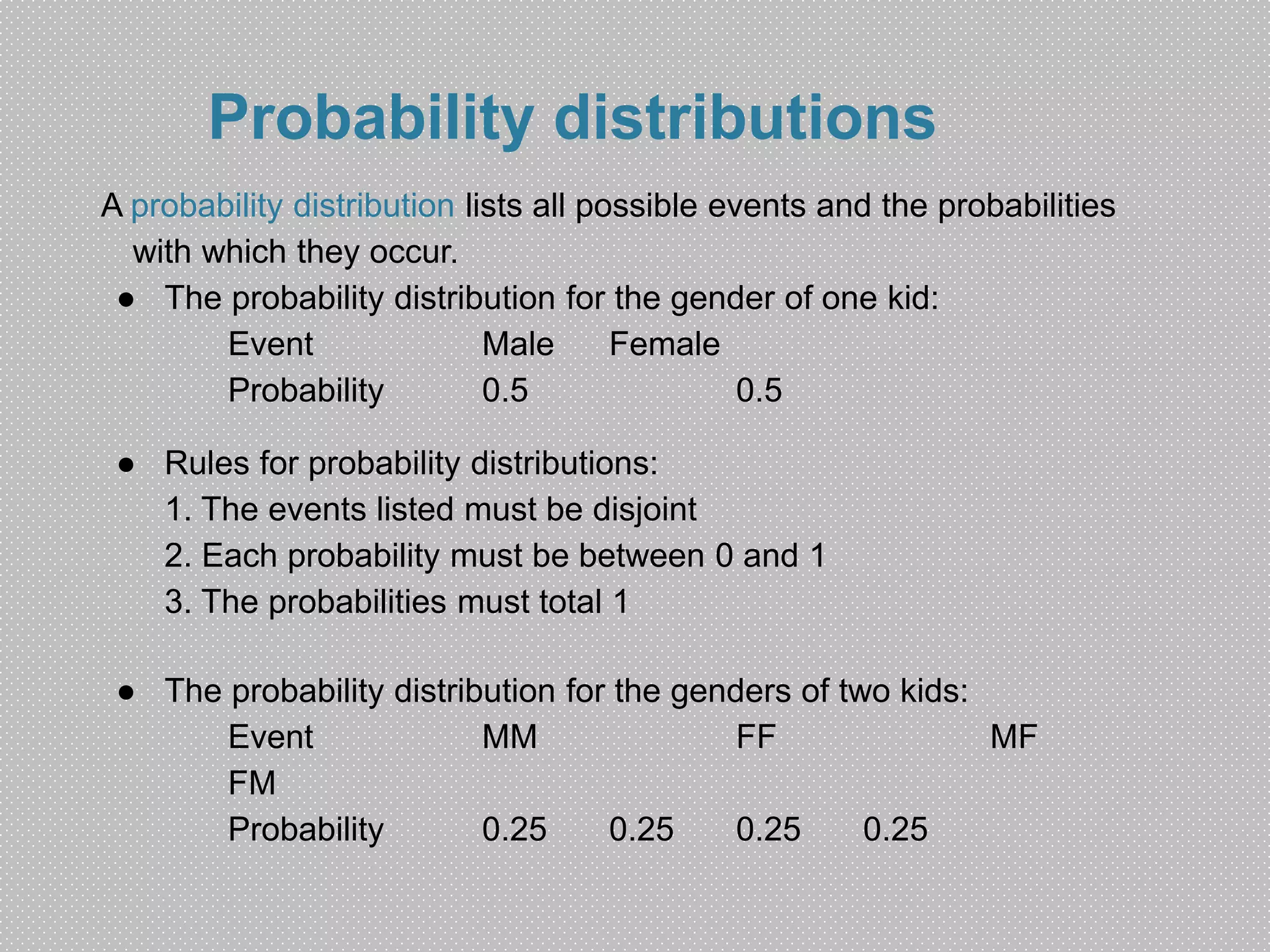 Probability distributions 
A probability distribution lists all possible events and the probabilities 
with which they occur. 
● The probability distribution for the gender of one kid: 
Event Male Female 
Probability 0.5 0.5 
● Rules for probability distributions: 
1. The events listed must be disjoint 
2. Each probability must be between 0 and 1 
3. The probabilities must total 1 
● The probability distribution for the genders of two kids: 
Event MM FF MF 
FM 
Probability 0.25 0.25 0.25 0.25 
 