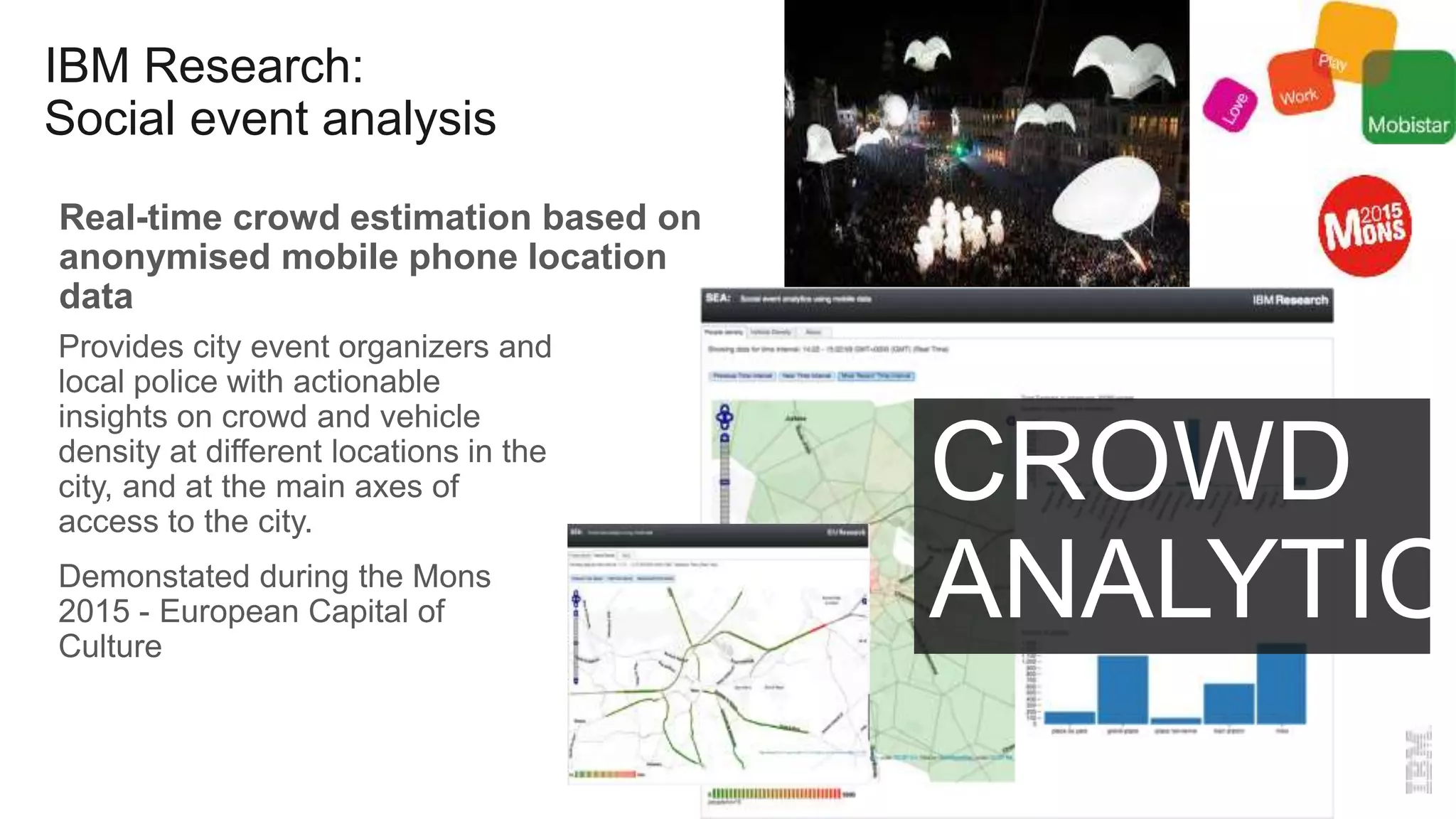 IBM Research:
Social event analysis
Real-time crowd estimation based on
anonymised mobile phone location
data
Provides city event organizers and
local police with actionable
insights on crowd and vehicle
density at different locations in the
city, and at the main axes of
access to the city.
Demonstated during the Mons
2015 - European Capital of
Culture
CROWD
ANALYTICS
 