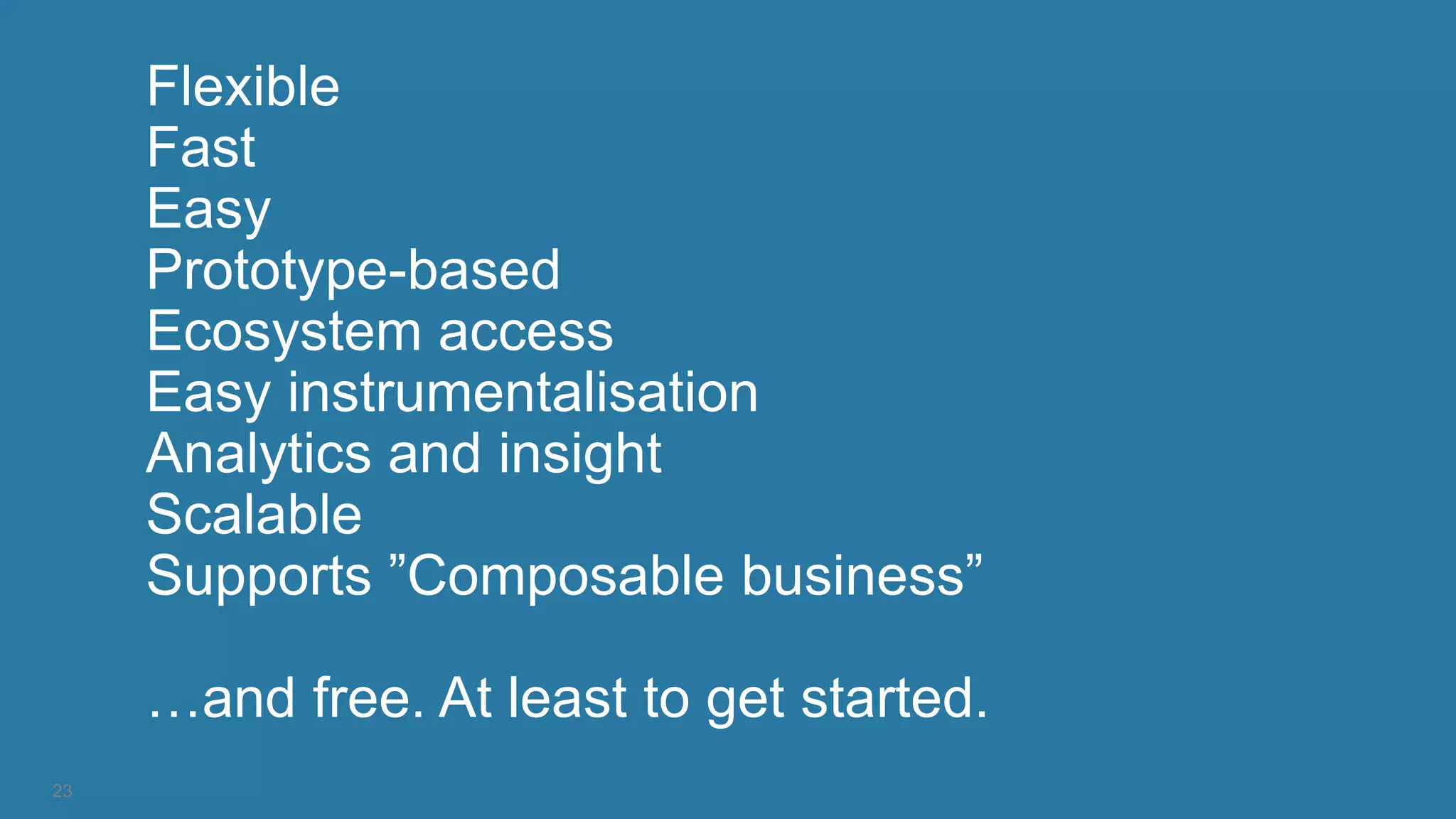 23
Flexible
Fast
Easy
Prototype-based
Ecosystem access
Easy instrumentalisation
Analytics and insight
Scalable
Supports ”Composable business”
…and free. At least to get started.
 