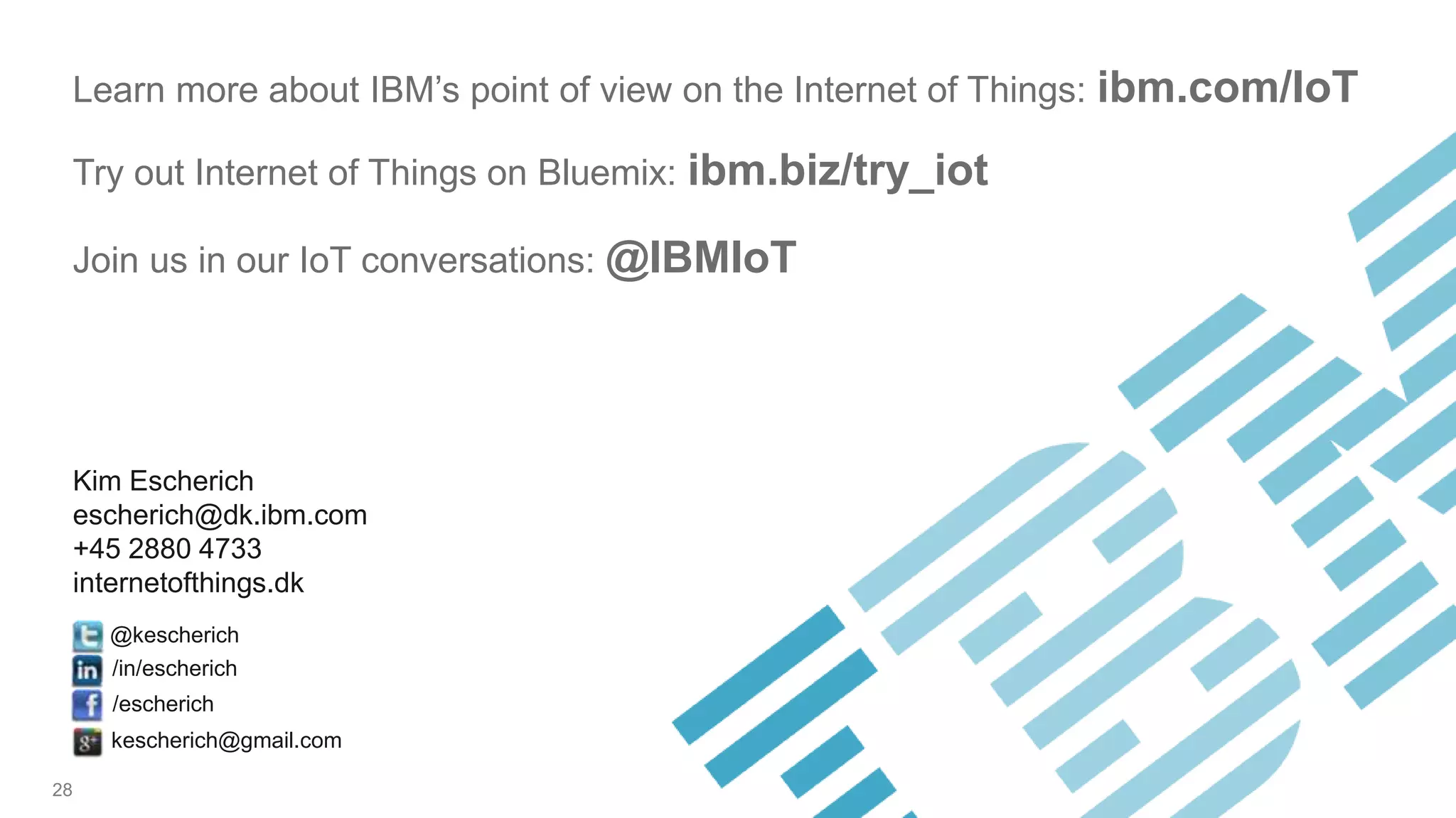 28
Kim Escherich
escherich@dk.ibm.com
+45 2880 4733
internetofthings.dk
@kescherich
/escherich
/in/escherich
kescherich@gmail.com
Learn more about IBM’s point of view on the Internet of Things: ibm.com/IoT
Try out Internet of Things on Bluemix: ibm.biz/try_iot
Join us in our IoT conversations: @IBMIoT
 