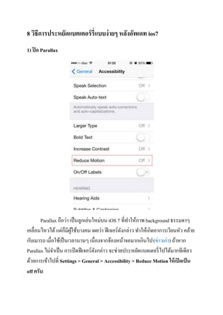 8 วิธีการประหยัดแบตเตอร์ รี่แบบง่ ายๆ หลังอัพเดท ios7
1) ปิ ด Parallax

Parallax ถือว่า เป็ นลูกเล่นใหม่บน iOS 7 ที่ทาให้ภาพ background ธรรมดาๆ
็ ู้
เคลื่อนไหวได้ แต่กมีผใช้บางคน เผยว่า ฟี เจอร์ดงกล่าว ทาให้เกิดอาการเวียนหัว คล้าย
ั
กับเมารถ เมื่อใช้เป็ นเวลานานๆ เนื่องจากจ้องหน้าจอมากเกินไป (ข่าวเก่า) ถ้าหาก
Parallax ไม่จาเป็ น การปิ ดฟี เจอร์ดงกล่าว จะช่วยประหยัดแบตเตอรี่ ไปได้มากทีเดียว
ั
ด้วยการเข้าไปที่ Settings > General > Accessibility > Reduce Motion ให้ เปิ ดเป็ น
off ครับ

 