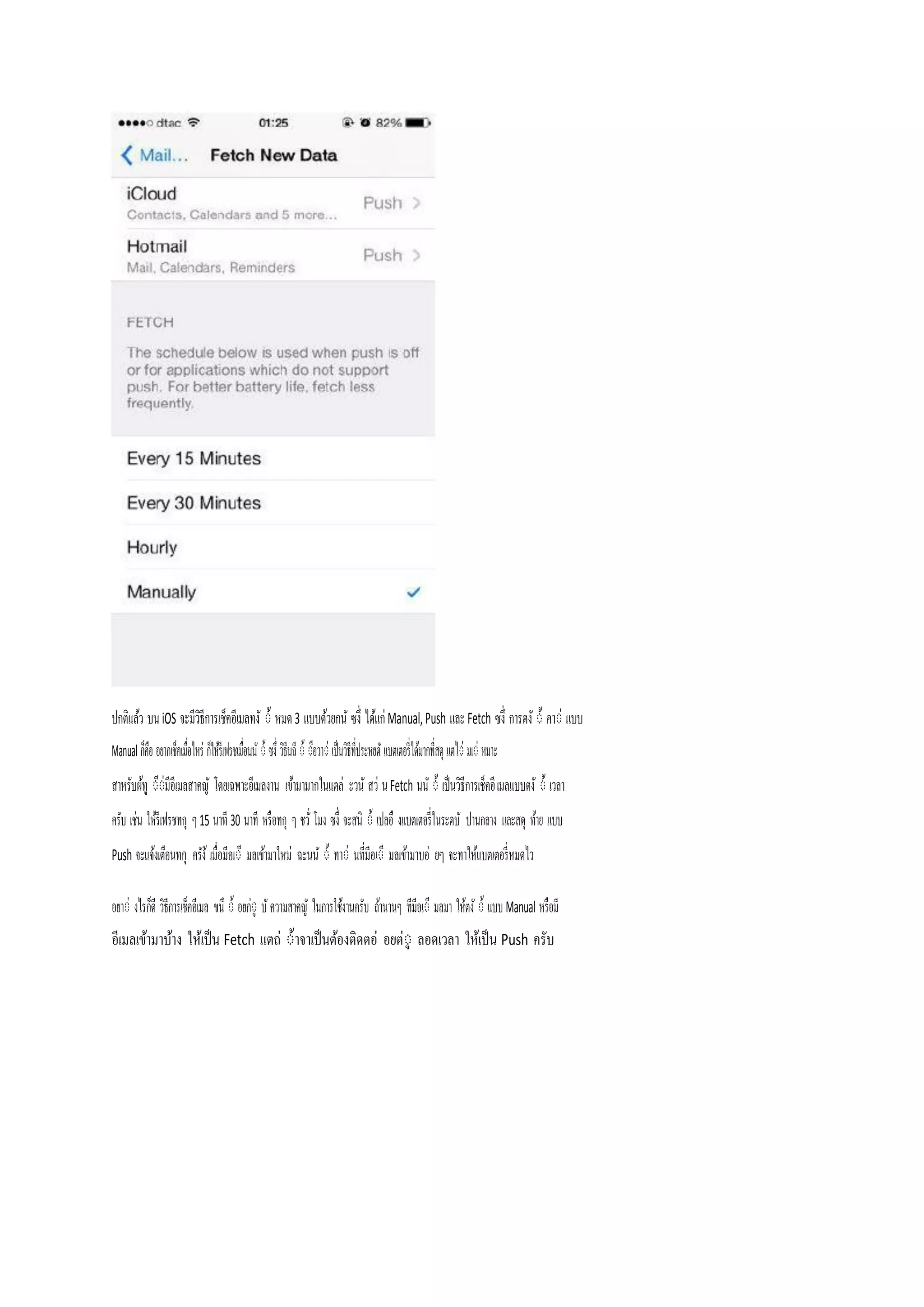 ปกติแล้ว บน iOS จะมีวธีการเช็คอีเมลทงั ่้ หมด 3 แบบด้วยกนั ซงึ่ ได้แก Manual, Push และ Fetch ซงึ่ การตงั ่้ คา่ แบบ
ิ
Manual ก็คือ อยากเช็คเมื่อไหร ก็ให้รีเฟรชเมื่อนนั ่้ ซงึ่ วิธีนถี ่้ ่ือวา่ เป็นวิธีที่ประหยดั แบตเตอรี่ได้มากที่สดุ แตไ่ มเ่ หมาะ
ี
สาหรับผ้ทู ่่มีอีเมลสาคญั โดยเฉพาะอีเมลงาน เขา้ มามากในแตล ะวนั สว น Fetch นนั ่้ เป็นวิธีการเช็คอี เมลแบบตงั ่้ เวลา
ครับ เชน ให้รีเฟรชทกุ ๆ 15 นาที 30 นาที หรือทกุ ๆ ชวั่ โมง ซงึ่ จะสนิ ่้ เปลอื งแบตเตอรี่ในระดบั ปานกลาง และสดุ ท้าย แบบ
Push จะแจ้งเตือนทกุ

ครัง้ เมื่อมีอเ่ี มลเขา้ มาใหม ฉะนนั ่้ ทา่ นที่มีอเ่ี มลเขา้ มาบอ ยๆ จะทาให้แบตเตอรี่หมดไว

อยา่ งไรก็ดี วิธีการเช็คอีเมล ขนึ ่้ อยกู่ บั ความสาคญั ในการใช้งานครับ ถ้านานๆ ทีมีอเ่ี มลมา ให้ตงั ่้ แบบ Manual หรือมี
อีเมลเข้ามาบ้าง ให้เป็ น Fetch แตถ ่้าจาเป็ นต้องติดตอ อยตู่ ลอดเวลา ให้เป็ น Push ครับ

 