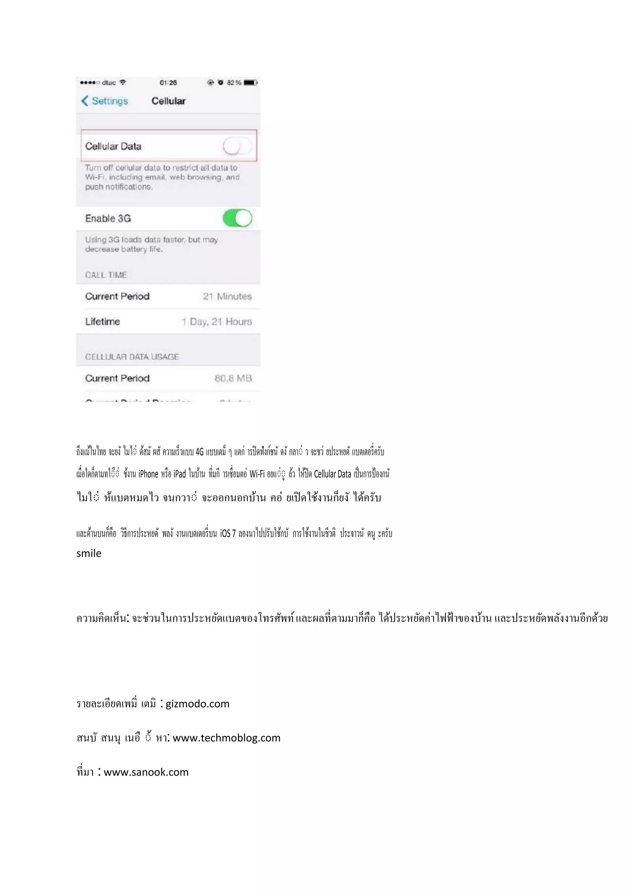 ถึงแม้ในไทย จะยงั ไมไ่ ด้สมั ผสั ความเร็วแบบ 4G แบบเตม็ ๆ แตก ารปิ ดฟังก์ชนั ดงั กลา่ ว จะชว ยประหยดั แบตเตอรี่ครับ
ี
เมื่อใดก็ตามทใ่่ ช้งาน iPhone หรือ iPad ในบ้าน ที่มกี ารเชื่อมตอ Wi-Fi อยแู่่ ล้ว ให้ปิด Cellular Data เป็นการป้ องกนั
ไมใ่ ห้แบตหมดไว จนกวา่ จะออกนอกบ้าน คอ ยเปิ ดใช้งานก็ยงั ได้ครับ
และด้านบนก็คือ วิธีการประหยดั พลงั งานแบตเตอรี่ บน iOS 7 ลองนาไปปรับใช้กบั การใช้งานในชีวติ ประจาวนั ดนู ะครับ
smile

ความคิดเห็น: จะชวนในการประหยัดแบตของโทรศัพท์ และผลที่ตามมาก็คือ ได้ประหยัดคาไฟฟ้ าของบ้าน และประหยัดพลังงานอีกด้วย

รายละเอียดเพมิ่ เตมิ : gizmodo.com
สนบั สนนุ เนอื ่้ หา: www.techmoblog.com
ที่มา : www.sanook.com

 
